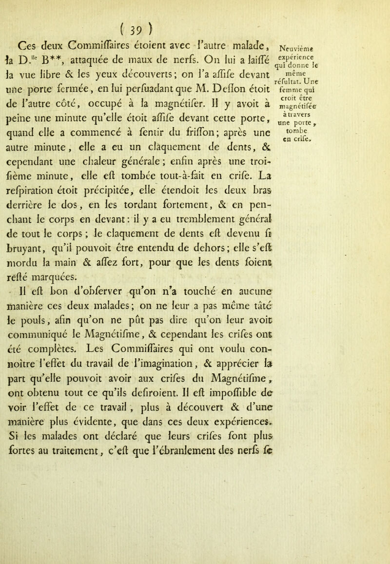 Ces Jeux Commiiïàires étoient avec l’autre malaJe, Neuvième h D.' B**, attaquée de maux de nerfs. On lui a laiffé la vue libre &. les yeux découverts ; on l’a affife devant une porte fermée, en lui perfuadantque M. Deiïon étoit femme qui de l’autre côté, occupé à la magnétifer. Il y avoit à magnltifèe peine une minute qu’elle étoit affife devant cette porte, une‘po7te, quand elle a commencé à fèntir du friffion; après une *°crife autre minute, elle a eu un claquement de dents, Ôl cependant une chaleur générale ; enfin après une troi- fième minute, elle eft tombée tout-à-fait en crife. La refpiration étoit précipitée, elle étendoit les deux bras derrière le dos, en les tordant fortement, & en pen- chant le corps en devant : il y a eu tremblement général de tout le corps ; le claquement de dents efl; devenu fi bruyant, qu’il pouvoir être entendu de dehors; elle s’effi mordu la main & affez fort, pour que les dents foient refié marquées. • Il efi bon d’obferver qu’on n’a touché en aucune manière ces deux malades; on ne leur a pas même tâté le pouls, afin qu’on ne pût pas dire qu’on leur avoit communiqué le Magnétifme, & cependant les crifes ont été complètes. Les Commifiaires qui ont voulu con- noître l’effet du travail de l’imagination, & apprécier la part qu’elle pouvoir avoir aux crifes du Magnétifme, ont obtenu tout ce qu’ils defiroient. Il eft impoffible de voir l’effet de ce travail , plus à découvert ôl d’une manière plus évidente, que dans ces deux expériences. Si les malades ont déclaré que leurs crifes font plus fortes au traitement, c’efi que l’ébranlement des nerfs fè