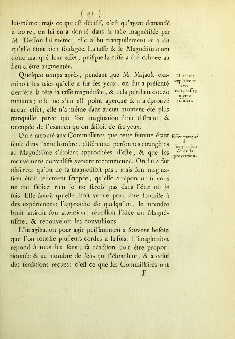 ( 4' ) lui-même; mais ce qui ed décifif, c’ed qu’ayant demandé à boire, on iui en a donné dans la tafTe magnétifée par M. Defîon lui-même; elle a bu tranquillement & a dit qu’elle étoit bien fbulagée. La taiïe &. le Magnétilme ont donc manqué leur effet, puifque la crifè a été calmée au lieu d’être augmentée. Quelque temps après, pendant que M. Majault exa- OaziiW minoit les taies qu’elle a fur les yeux, on lui a préfenté derrière la tête la taffe magnétifee , & cela pendant douze minutes ; elle ne s’en ed point aperçue & n’a éprouvé réfuitat. aucun effet, elle n’a même dans aucun moment été plus tranquille, parce que fon imagination étoit didraite, Sc occupée de l’examen qu’on faifbit de fes yeux. On a raconté aux Commiffaires que cette femme étant EfFct marqué de l’imaginaîicjn & de la prévention. F feule dans l’antichambre, differentes perfon nés étrangères au Magnétifme s’étoient approchées d’elle, & que les mouvemens convulfifs avoient recommencé. On lui a fait obfèrver qu’on ne la magnétifbit pas ; mais fbn imagina- tion étoit tellement frappée, qu’elle a répondu : fi vous ne me faifiez rien je ne ferois pas dans l’état où je fuis. Elle fàvoit qu’elle étoit venue pour être foumife à des expériences ; l’approche de quelqu’un, le moindre bruit atiiroit fon attention , réveilloit l’idée du Magnc- tifme, Sl renouveloit les convulfions. L’imagination pour agir puifîàmment a fouvent befoin que l’on touche pluficurs cordes à la fois. L’imagination répond à tous les fens ; fa réaélion doit être propor- tionnée & au nombre de fens qui l’ébranlent, & à celui des fenfations reçues : c’ed ce que les Commiffaires ont