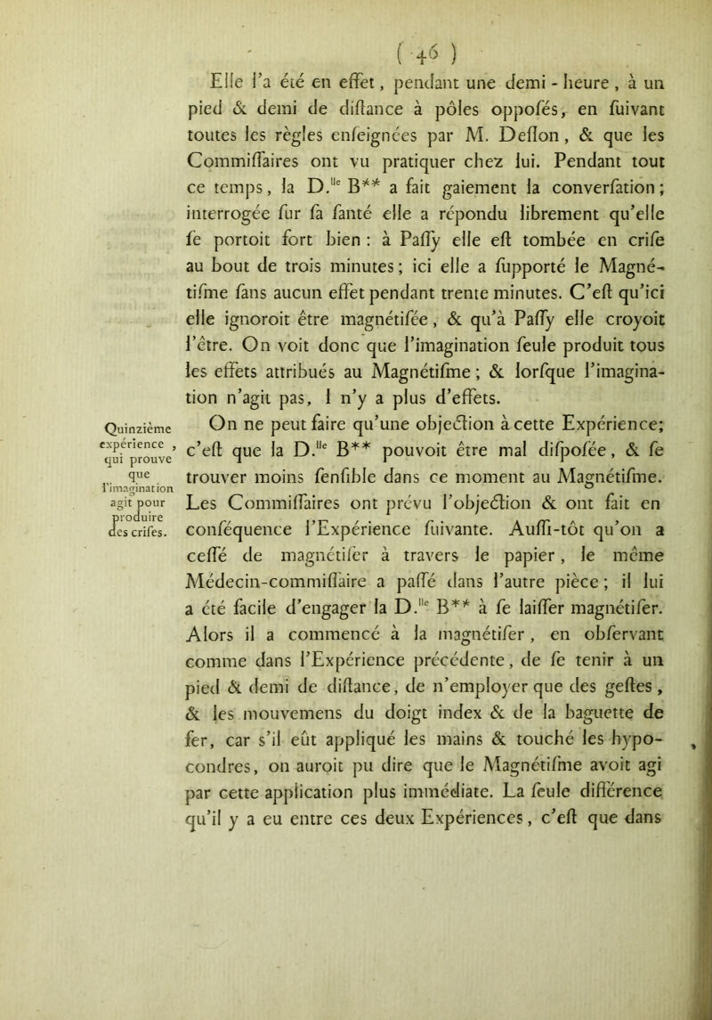 EHe Ta été en effet, pendant une demi - heure , à un pied Si demi de diflance à pôles oppofés, en fuivant toutes les règles enfeignées par M. Deflon, & que les CommifTaires ont vu pratiquer chez lui. Pendant tout ce temps, la D.“^ a fait gaiement la converfation ; interrogée fur fa famé elle a répondu librement qu’elle fé portoit fort bien ; à Pafîy elle eft tombée en crife au bout de trois minutes ; ici elle a fupporté le Magné- tifme fans aucun effet pendant trente minutes. C’efl qu’ici elle ignoroit être magnétifée, & qu’à Paffy elle croyoit l’être. On voit donc que l’imagination feule produit tous les effets attribués au Magnétifhae ; & lorfque l’imagina- tion n’agit pas, 1 n’y a plus d’effets. Quinzième On ne peut faire qu’une objeélion àcette Expérience; *^qmprouve’ pouvoit être mal dif]3ofée, & fe que trouver moins fenfible dans ce moment au Magnétifme. agit pour Lcs ComiTiiffaires ont prévu l’objeétion & ont fait en descrifel coiiféqueiice l’Expérieiicc fuivante. Auffi-tôt qu’on a ceffé de magnétifèr à travers le papier, le même Médecin-commiflàire a paffé dans l’autre pièce ; il lui a été facile d’engager la D.^ B*’^ à fe laiffer magnétifèr. Alors il a commencé à la magnétifèr , en obfervant comme dans l’Expérience précédente, de fe tenir à un pied & demi de diflance, de n’employer que des gefles, & les mouvemens du doigt index 6c de la baguette de fer, car s’il eût appliqué les mains & touché les hypo- condres, on auroit pu dire que le Magnétifme avoir agi par cette application plus immédiate. La feule différence qu’il y a eu entre ces deux Expériences, c’efl que dans