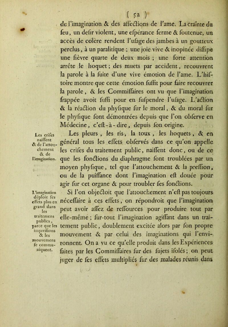 Les crifes n ai fient & de i’attou- chement &. de l’inaagination. L’imagination déploie Tes effets plus en grand dans les traitemens publics , parce que les iniprclfions & les jnouvemcns fe commu- niquent. ( ) de l’imagination 6l des affections de Tame. La crainte du feu, un defir violent, une efpérance ferme & foutenue, un accès de colère rendent l’ufage des jambes à un goutteux perclus, à un paralitique ; une joie vive 6c inopinée diflipe une fièvre quarte de deux mois ; une forte attention arrête le hoquet ; des muets par accident, recouvrent la parole à la fuite d’une vive émotion de i’ame. L’hif- toire montre que cette émotion fuffit pour faire recouvrer la parole, 6c les Commiffaires ont vu que l’imagination frappée avoit fuffi pour en fufpendre l’ufage. L’aétion 6c la réaétion du phyfique fur le moral, 6c du moral fur le phyfique font démontrées depuis que l’on ohferve en Médecine, c’efi-à-dire, depuis fon origine. Les pleurs , les ris, la toux , les hoquets, 6c en général tous les effets ohfervés dans ce qu’on appelle les crifes du traitement public, naiffent donc, ou de ce que les fonétions du diaphragme font troublées par un moyen phyfique, tel que l’attouchement 6c la prefiîon, ou de la puiffance dont l’imagination eft douée pour agir fur cet organe 6c pour troubler fes fonélions. Si l’on objeéloit que l’attouchement n’eft pas toujours néceffaire à ces effets, on répondroit que l’imagination peut avoir affez de reffources pour produire tout par elle-mêmé ; fur-tout l’imagination agiffant dans un trai- tement public, doublement excitée alors par fon propre mouvement 6c par celui des imaginations qui l’envi- ronnent. On a vu ce qu’elle produit dans les Expériences faites par les Commiffaires fur des fiijets ifolés ; on peut juger de fes effets multipliés fur des malades réunis dans