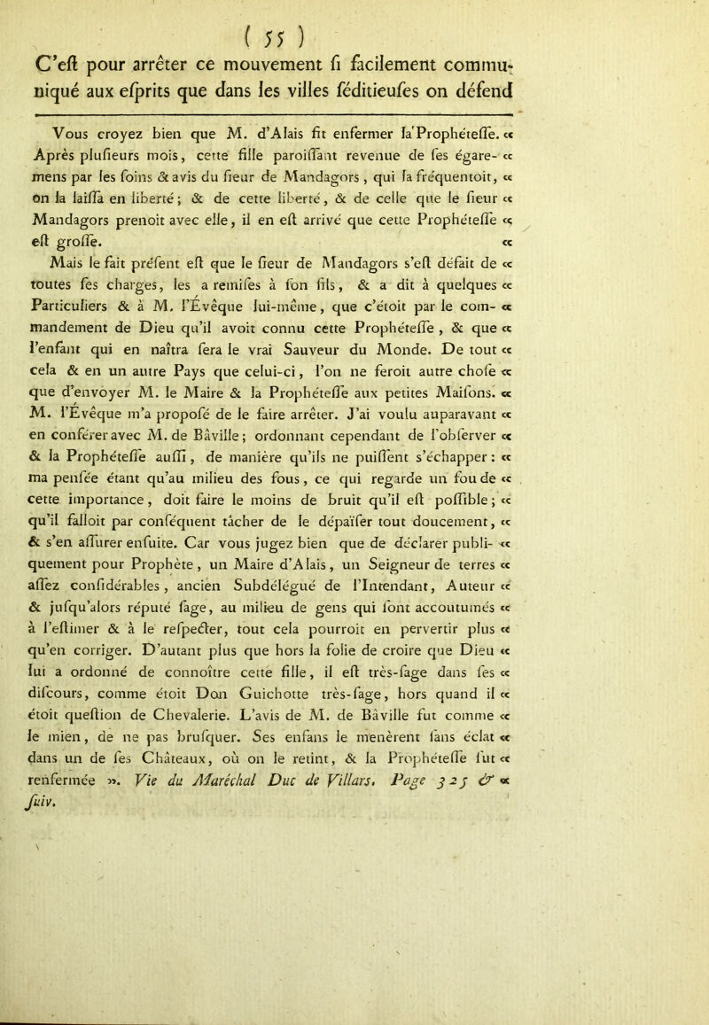 C’eft pour arrêter ce mouvement fi facilement commua niqué aux efprits que dans les villes féditieufes on défend Vous croyez bien que M. d’AIais fit enfermer la'Prophe'tefie. ce Après plufieurs mois, cette fille paroilîaiit revenue de fes égare- ce mens par les foins &avis du fieur de Alandagors , qui la fréquentoit, ce on la laifià en liberté ; & de cette liberté, & de celle que le fieur ce Mandagors prenoiî avec elle, il en eft arrivé que cette Prophétefie ce elt groiïè. ce Mais le fait préfent eli que le fieur de Mandagors s’efl; défait de <c toutes fes charges, les a reinifes à fon fils, & a dit à quelques ce Particuliers & à M. l’Évêque lui-même, que c’étoit par le coin- cc mandement de Dieu qu’il avoit connu cette Prophétefie , & que ce l’enlânt qui en naîtra fera le vrai Sauveur du Monde. De tout ce cela & en un autre Pays que celui-ci, l’on ne feroii autre chofe <c que d’envoyer M. le Maire & la Prophétefie aux petites Maifons. « M. l’Evêque m’a propofé de le faire arrêter. J’ai voulu auparavant ce en conférer avec M. de Bâville; ordonnant cependant de l’obferver ce & la Prophétefie aufij, de manière qu’ils ne puifient s’échapper : ce ma penfée étant qu’au milieu des fous, ce qui regarde un fou de ce cette importance, doit faire le moins de bruit qu’il efi poflible ; <e qu’il falloir par conféquent tâcher de le dépaïfer tout doucement, cç & s’en afilirer enfuite. Car vous jugez bien que de déclarer publi- <e quement pour Prophète, un Maire d’AIais, un Seigneur de terres ce alTez confidérables, ancien Subdélégué de l’Intendant, Auteur ce & jufqu’alors réputé fage, au milieu de gens qui font accoutumés «e à l’efiimer & à le refpecfter, tout cela pourroit en pervertir plus ce qu’en corriger. D’autant plus que hors la folie de croire que Dieu ce lui a ordonné de connoître cette fille, il efi très-fage dans fes ce difeours, comme étoit Doaa Guichotte très-fage, hors quand il ce étoit quefiion de Chevalerie. L’avis de M. de Bâville fut comme ce le mien, de ne pas brufquer. Ses enfans le menèrent fans éclat « dans un de fes Châteaux, où on le retint, & la Prophétefie lutcc renfermée ». Vie du Aiaréçhal Duc de Vdlàrs, Page dX v. fuiv.