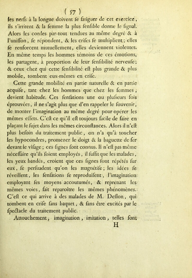 les nerfs à la longue doivent fè fatiguer de cet exercice, ils s’irritent & la femme la plus fenfible donne le fignal. Alors les cordes par-tout tendues au meme degré & à l’unifTon, fe répondent, ôl les crifes fe multiplient; elles fe renforcent mutuellement, elles deviennent violentes. En même temps les hommes témoins de ces émotions, les partagent, à proportion de leur fenfibilité nerveufe; ÔL ceux chez qui cette fenfibilité eft plus grande ôl plus mobile, tombent eux-mêmes en crilè. Cette grande mobilité en partie naturelle & en partie acquife, tant chez les hommes que chez les femmes ; devient habitude. Ces fen/àtions une ou plufieurs fois éprouvées, il ne s’agit plus que d’en rappeler le fouvenir, de monter l’imagination au même degré pour opérer les mêmes effets. C’efl ce qu’il eft toujours facile de faire en plaçant lefujet dans les mêmes circonftances. Alors il n’efî: plus befoin du traitement public, on n’a qu’à toucher les hypocondres, promener le doigt & la baguette de fer devant le vifàge ; ces fignes font connus. Il n’efl pas même néceffaire qu’ils foient employés , il fuffitque les malades, les yeux bandés, croient que ces fignes font répétés fur eux, fe perfuadent qu’on les magnétife ; les idées fe réveillent, les fenfations fe reproduifent, l’imagination employant fes moyens accoutumés, & reprenant les mêmes voies, fait reparoître les mêmes phénomènes.- C’efl; ce qui arrive à des malades de M. Defîon, qui tombent en crife fans baquet, & fans être excités par le ipeéfacle du traitement public. Attouchement, imagination , imitation , telles font H