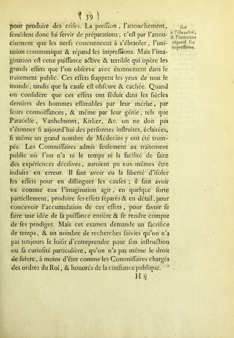 pour produire des crifes. La preÏÏion , l’attouchement, fèmblent donc lui Tervir de préparations ; c’eft par l’attou- chement que les nerfs commencent à s’ébranler, l’imi- lation communique & répand les imprefîk)ns. Mais l’ima- gination efl cette puilTance aétive ôl terrible qui opère les grands effets que l’on obfèrve avec étonnement dans le traitement public. Ces effets frappent les yeux de tout le monde, tandis que la caufe efî obfcure & cachée. Quand on confidère que ces effets ont féduit dans les fiècles derniers des hommes eflimables par leur mérite, par leurs connoiffances, & meme par leur génie, tels que Paracelfè, Vanhelmont, Kirker, ôlc. on ne doit pas s’étonner fi aujourd’hui des perfonnes inflruites, éclairées, fi même un grand nombre de Médecins y ont été trom- pés. Les Commiffaires admis feulement au traitement public où l’on n’a ni le temps ni la facilité de faire des expériences décifives, auroient pu eux-mêmes être induits en erreur. Il faut avoir eu la liberté d’ifoler les effets pour en diflinguer les caufes ; il faut avoir vu comme eux l’imagination agir, en quelque forte partiellement, produire feseffets féparés& en détail,p^our concevoir l’accumulation de ces effets, pour fàvoir fe faire une idée de fa puiffance entière & fe rendre compte de fes prodiges. Mais cet examen demande un facrifice de temps, Sl un nombre de recherches fuivies qu’on n’a pas totijours le loifir d’entreprendre pour fon infiruélioii ou fa curiofité particulière, qu’on n’a pas même le droit de fuiv.re, à moins d’être comme les Commiffaires chargés des ordres du Roi, honorés de la confiance publique. ‘ H ij fert i l’ébranler, k l’imitation répand fcs inipreflions.