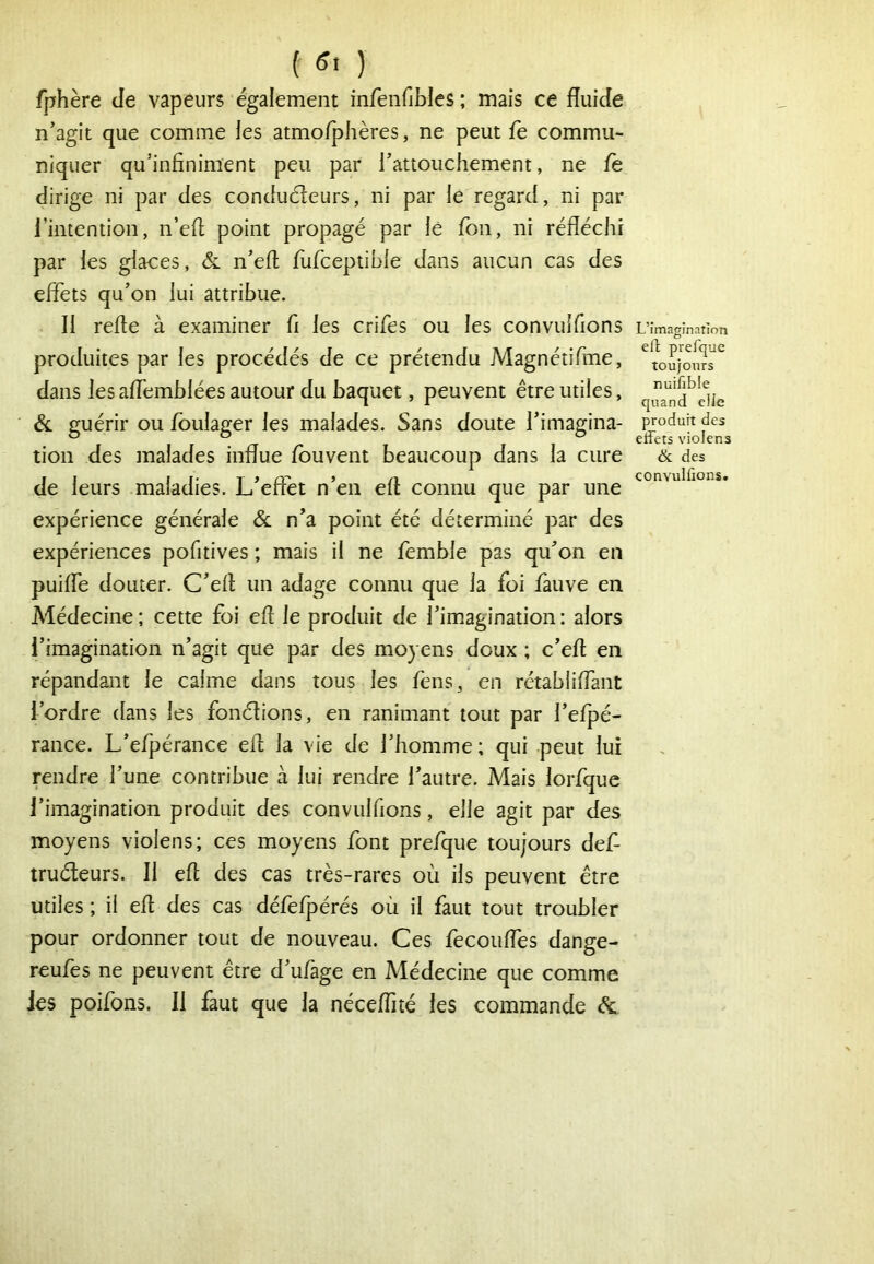 f g. ) fphère Je vapeurs également infenfibles ; mais ce fluide n’agit que comme les atmo/phères, ne peut fe commu- niquer qu’infiniment peu par l’attouchement, ne fe dirige ni par des conduéleurs, ni par le regard, ni par l’intention, n’efl point propagé par lé fon, ni réfléchi par les glaces, & n’eft fufceptible dans aucun cas des effets qu’on lui attribue. Il refte à examiner fl les crifes ou les convuîflons produites par les procédés de ce prétendu Magnétiflue, dans les affemblées autour du baquet, peuvent être utiles, & guérir ou fbulager les malades. Sans doute l’imagina- tion des malades influe fbuvent beaucoup dans la cure de leurs maladies. L’effet n’en efl connu que par une expérience générale Sc n’a point été déterminé par des expériences pofltives ; mais il ne femble pas qu’on en puifle douter. C’efl un adage connu que la foi fauve en Médecine; cette foi efl le produit de l’imagination: alors l’imagination n’agit que par des moyens doux ; c’efl: en répandant le calme dans tous les fens, en rétabliffant l’ordre dans les fondions, en ranimant tout par l’efpé- rance. L’efpérance efl la vie de l’homme ; qui peut lui rendre l’une contribue à lui rendre l’autre. Mais lorfque l’imagination produit des convuîflons, elle agit par des moyens violens; ces moyens font prefque toujours def- trudeurs. Il efl des cas très-rares où ils peuvent être utiles ; il efl des cas défefpérés où il faut tout troubler pour ordonner tout de nouveau. Ces fecoiiffes dange- reufes ne peuvent être d’ufage en Médecine que comme Jes poifons. Il faut que la néceffué les commande L’imagination elt prefque toujours nuifible quand elle produit des effets violens & des convulfions.