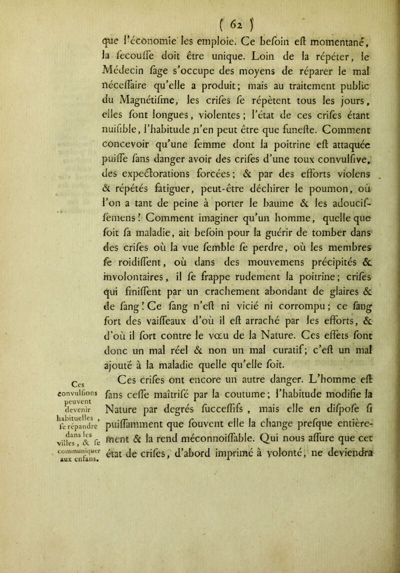 (|ue réconomîe les emploie. Ce befoin efl momentané, la fecoulTe doit être unique. Loin de la répéter, le Médecin fàge s’occupe des moyens de réparer le mal nécelFaire qu’elle a produit; mais au traitement public du Magnétirme, les crifes fe répètent tous les jours, elles font longues, violentes ; l’état de ces crifès étant nuifible, l’habitude jn’en peut être que funefte. Comment concevoir qu’une femme dont la poitrine efî: attaquée puifTe fans danger avoir des crifes d’une toux convulfive, des expeclorations forcées; & par des efforts violens êt répétés fatiguer, peut-être déchirer le poumon, où l’on a tant de peine à porter le baume 6c les adoucif- fèmens ! Comment imaginer qu’un homme, quelle que foit fa maladie, ait befoin pour la guérir de tomber dans des crifes où la vue femble fe perdre, où les membres fe roidiffent, où dans des mouvemens précipités 6c involontaires, il fe frappe rudement la poitrine ; crifes qui finiffent par un crachement abondant de glaires 6c de fàng ! Ce fang n’eft ni vicié ni corrompu ; ce faiig fort des vaiffeaux d’où il efl arraché par les efforts, 6c d’où il fort contre le vau de la Nature. Ces effets font donc un mal réel 6c non un mal curatif ; c’efl un mal ajouté à la maladie quelle qu’elle foit. Ççj Ces crifes ont encore un autre danger. L’homme efl «onvuifions ccffc maîtrifé par la coutume; l’habitude modifie la devenir Nature par degrés fuccefîifs , mais elle en difpofe fi YJ'répalIyre’ puiffamiiient que fouvent elle la change prefque entière- viüeT'& fe ^^nt 6c la rend méconnoiffable. Qui nous affure que cet ■ crifès, d’abord imprimé à volonté, ne deviendra