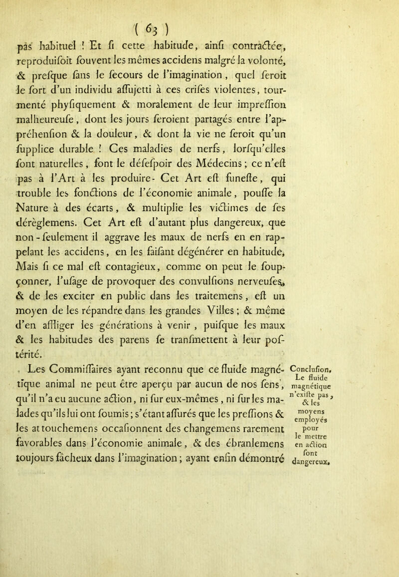 pas habituel ! Et fi cette habitude, ainfi contradée, reproduifoit fbuvent les mêmes accidens malgré la volonté, & prefque fans le fecours de l'imagination , quel feroit Je fort d’un individu aflujctti à ces crifes violentes, tour- menté phyfjquement & moralement de leur impre/Tion malheureufe, dont les jours feroient partagés entre l’ap- préhenfion & la douleur, & dont la vie ne feroit qu’un flipplice durable l Ces maladies de nerfs, lorfqu’elles font naturelles, font le défefpoir des Médecins ; ce n’eft pas à l’Art à les produire- Cet Art eft funefle, qui trouble les fonclions de l’économie animale, pouffe la Nature à des écarts, & multiplie les viétimes de fes tiérèglemens. Cet Art eft d’autant plus dangereux, que non - feulement il aggrave les maux de nerfs en en rap- pelant les accidens, en les faifànt dégénérer en habitude, Mais fi ce mal eft contagieux, comme on peut le foup- çonner, l’ufàge de provoquer des convulfions nerveufèsi» & de les exciter en public dans les traitemens, eft un moyen de les répandre dans les grandes Villes ; & même d’en affliger les générations à venir , puifque les maux & les habitudes des parens fe tranfmettent à leur pof- térité. . Les Commiffaires ayant reconnu que ce fluide magné- tique animal ne peut être aperçu par aucun de nos fens, qu’il n’a eu aucune aélion, ni fur eux-mêmes , ni fur les ma- lades qu’ils lui ont fournis; s’étant afllirés que les preflions & les attouchemens occafionnent des changemens rarement favorables dans l’économie animale, & des ébranlemens toujours fâcheux dans l’imagination ; ayant enfin démontré Conclufion» Le fluide magnétique n’exifle pas, & les moyens employés pour le mettre en aélion font dangereux.