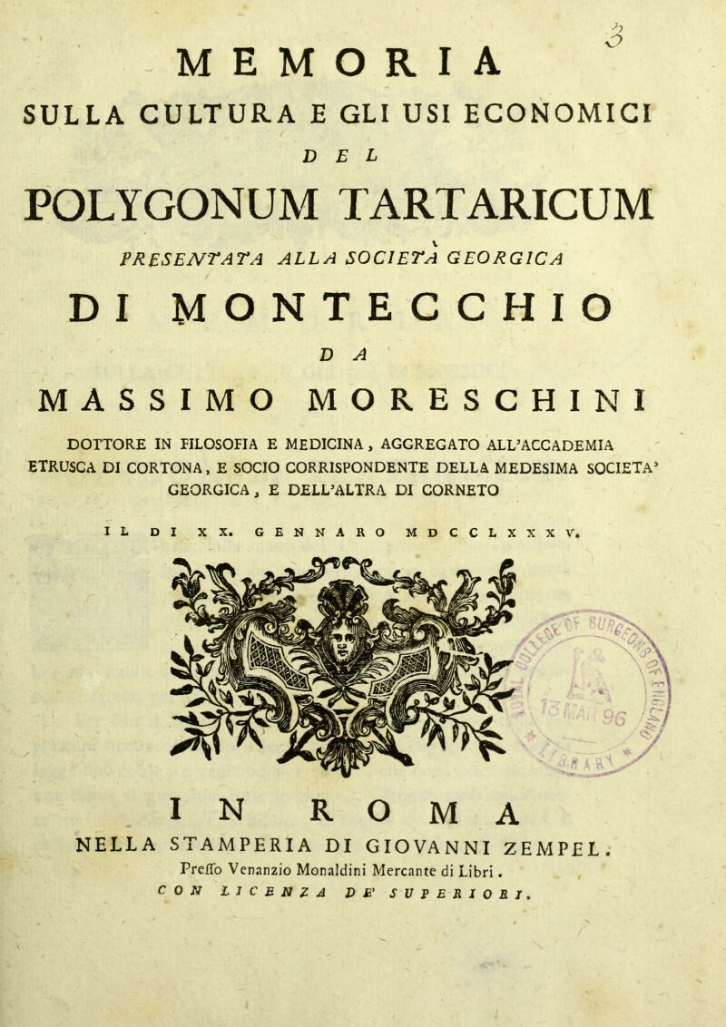 >> o MEMORIA SULLA CULTURA E GLI USI ECONOMICI  / DEL POLYGONUM TARTARICUM PRESENTATA ALLA SOCIETÀ GEORG1CA DI MONTECCHIO D A MASSIMO MORESCHI NI DOTTORE IN FILOSOFIA E MEDICINA , AGGREGATO ALL’ACCADEMIA ETRUSCA DI CORTONA, E SOCIO CORRISPONDENTE DELLA MEDESIMA SOCIETÀ’ GEORGICA, E DELL’ALTRA DI CORNETO IL DI XX. GENNARO MDCCLXXXV. IN ROMA NELLA STAMPERIA DI GIOVANNI ZEMPEL. Preflfo Venanzio Monaldini Mercante di Libri. CON LICENZA l) £' SUPERIORI.