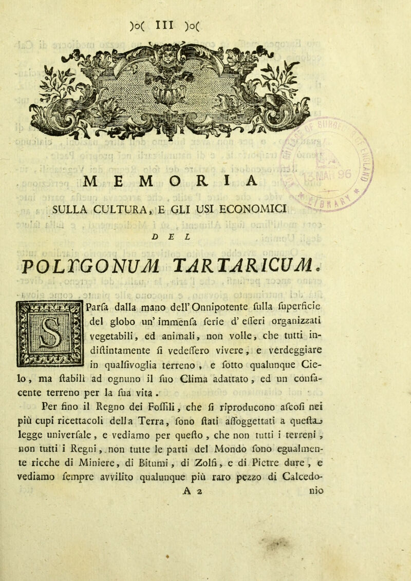 MEMORIA SULLA CULTURA, E GLI USI ECONOMICI DEL POLTGONUM TARTAR1CUM. ! ■ ■ ; c ;o _ : ì - Uh 5arfa dalla mano dell’Onnipotente fulla fuperfìcie del globo un’ immenfa ferie d’ efl’eri organizzati vegetabili, ed animali, non volle, che tutti in- diftintamente fi vedeflero vivere, e verdeggiare in qualfivoglia terreno , e folto qualunque Cie- lo , ma ftabilì ad ognuno il fuo Clima adattato, ed un confa- cente terreno per la fua vita . Per fino il Regno dei Follili, che fi riproducono afcofi nei più cupi ricettacoli della Terra, fono flati affoggettati a quefta_j legge univerfale, e vediamo per quefto , che non tutti i terreni , non tutti i Regni, non tutte le parti del Mondo fono egualmen- te ricche di Miniere, di Bitumi, di Zolfi, e di Pietre dure, e vediamo fempre avvilito qualunque più raro pezzo di Calcedo- A a * 0)0