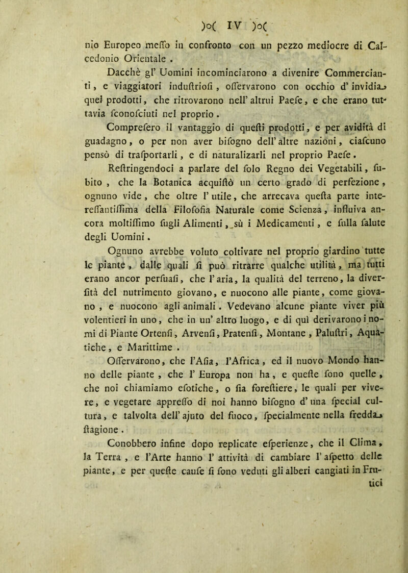 nio Europeo meffo in confronto con un pezzo mediocre di Cal- cedonio Orientale . Dacché gl’ Uomini incominciarono a divenire Commercian- ti , e viaggiatori indulìriofi , oflervarono con occhio d’invidia.» quei prodotti, che ritrovarono nell’ altrui Paefe, e che erano tut- tavia fconofciuti nel proprio . Comprefero il vantaggio di quelli prodotti, e per avidità di guadagno, o per non aver bifogno dell’altre nazioni, ciafcuno pensò di trafportarli, e di naturalizarli nel proprio Paefe. Reftringendoci a parlare del folo Regno dei Vegetabili, fu- bito , che la Botanica acquiftò un certo grado di perfezione , ognuno vide, che oltre 1’ utile, che arrecava quella parte inte- relTantilIìma della Filofofìa Naturale come Scienza, influiva an- cora moltiflìmo lugli Alimenti ,„sù i Medicamenti, e filila falute degli Uomini. Ognuno avrebbe voluto coltivare nel proprio giardino tutte le piante , dalle quali lì può ritrarre qualche utilità, ma tutti erano ancor perfuafi, che l’aria, la qualità del terreno, la diver- lìtà del nutrimento giovano, e nuocono alle piante, come giova- no , e nuocono agli animali. Vedevano alcune piante viver più volentieri in uno, che in un’ altro luogo, e di qui derivaronoi no- mi di Piante Ortenfi, Arvenfl, Pratenfl, Montane , Paluftri, Aqua- tiche , e Marittime . Oflervarono, che l’Afia, l’Africa, ed il nuovo Mondo han- no delle piante , che 1’ Europa non ha, e quelle fono quelle , che noi chiamiamo efotiche, o fia forefliere, le quali per vive- re , e vegetare appreflò di noi hanno bifogno d’ una fpecial cul- tura , e talvolta dell’ ajuto del fuoco, fpecialmente nella fredda.» Ragione . Conobbero infine dopo replicate efperienze, che il Clima > la Terra , e l’Arte hanno 1’ attività di cambiare 1’ afpetto delle piante, e per quelle caufe fi fono veduti gli alberi cangiati in Fru-