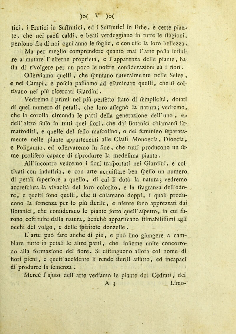 tici, i Frutici in Suffrutici, ed i Suffrutici in Erbe, e certe pian- te, che nei paefi caldi, e beati verdeggiano in tutte le flagioni, perdono Fra di noi ogni anno le foglie, e con effe la loro bellezza. Ma per meglio comprendere quanto mai l’arte polla influi- re a mutare 1* eflerne proprietà, e l’apparenza delle piante, ba- da di rivolgere per un poco le noftre confiderazioni sù i fiori. Offerviamo quelli , che fpuntano naturalmente nelle Selve , e nei Campi, e pofcia palliamo ad efaminare quelli, che fi col- tivano nei più ricercati Giardini. Vedremo i primi nel più perfetto flato di femplicità, dotati di quel numero di petali, che loro affegnò la natura; vedremo, che la corolla circonda le parti della generazione dell’ uno , o dell’ altro feffo in tutti quei fiori, che dai Botanici chiamanfì Er- mafroditi, e quelle del feffo mafcolino, o del fèminino feparata- mente nelle piante appartenenti alle ClaflI Monoecia, Dioecia, e Poligamìa, ed offervaremo in fine, che tutti producono un Te- me prolifero capace di riprodurre la medefima pianta. All’incontro vedremo i fiori trafportati nei Giardini, e col- tivati con induflria, e con arte acquiflare ben fpeffo un numero di petali fuperiore a quello, di cui li doto la natura; vedremo accrefciuta la vivacità del loro colorito, e la fragranza dell’odo- re , e quefli fono quelli, che fi chiamano doppi, i quali produ- cono la Temenza per lo più Aerile, e niente fono apprezzati dai Botanici, che confìderano le piante /otto quell’afpetto, in cui fu- rono coftituite dalla natura, benché apparivano flimabiliflimi agli occhi del volgo, e delle fpiritofe donzelle . L’arte può fare anche di più, e può fino giungere a cam- biare tutte in petali le altre parti, che infieme unite concorro- no alla formazione del fiore. Si difiinguono allora col nome di fiori pieni, e queft’accidente li rende Aerili affatto, ed incapaci di produrre la Temenza . Mercè l'ajuto dell’arte vediamo le piante dei Cedrati, dei A 5 Limo-