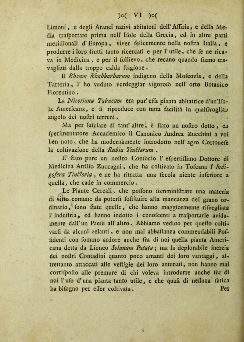 Limoni, e degli Aranci nativi abitatori dell’Afiìria, e della Me- dia trafportate prima nell’ Ifole della Grecia, ed in altre parti meridionali d’ Europa , viver felicemente nella noftra Italia, e produrre i loro frutti tanto ricercati e per 1’ utile, che fe ne rica- va in Medicina , e per il follievo, che recano quando fiamo tra- vagliati dalla troppo calda Cagione. Il Rhcum Rhabbarbarum indigeno della Mofcovia, e della Tarteria , 1’ ho veduto verdeggiar vigorofo nell’ orto Botanico Fiorentino . La Nlcotiana Tabacum era pur’ e da pianta abitatrice d’un’Ifo- la Americana, e lì riproduce con tutta facilità in quallìvoglia^ angolo dei noflri terreni. Ma per lafciare di tant’ altre, è flato un noftro dotto, o fperimentatore Accademico il Canonico Andrea Zucchini a voi ben noto, che ha modernamente introdotto nell’agro Cortonefe la coltivazione della Rubìa Tìnfforum . E’ flato pure un noflro Confocio 1’ efpertiflìmo Dottore di Medicina Attilio Zuccagni, che ha coltivato in Tofcana l’Indi- gofera Tintoria, e ne ha ritratta una fecola niente inferiore a quella, che cade in commercio . Le Piante Cereali, che poflòno fomminiftrare una materia di vitto comune da poterli foflituire alla mancanza del grano or- dinario, fono flate quelle, che hanno maggiormente rifvegliata l’induflria, ed hanno indotto i conofcenti a trafportarle avida- mente dall’ un Paefe all’ altro. Abbiamo veduto per quello colti- varfi da alcuni zelanti, e non mai abbaflanza commendabili Pof- fidenti con fommo ardore anche fra di noi quella pianta Ameri- cana detta da Linneo Solarium Patata ; ma la deplorabile inerzia dei noflri Contadini quanto poco amanti dei loro vantaggi, al- trettanto attaccati alle veftigie dei loro antenati, non hanno mai corrifpoflo alle premure di chi voleva introdurre anche fra di noi l'ufo d’una pianta tanto utile, e che quali di neflìma fatica ha bifogno per efler coltivata. Per