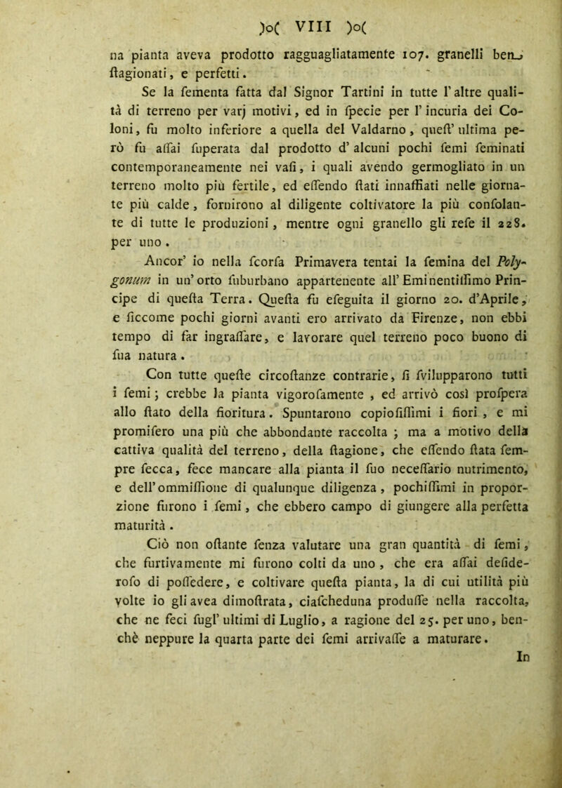 na pianta aveva prodotto ragguagliatamente 107. granelli ben_> ftagionati, e perfetti. Se la fementa fatta dal Signor Tartini in tutte l’altre quali- tà di terreno per varj motivi, ed in fpecie per l’incuria dei Co- loni, fu molto inferiore a quella del Valdarno, quell’ultima pe- rò fu atfai fuperata dal prodotto d’ alcuni pochi Temi feminati contemporaneamente nei vali, i quali avendo germogliato in un terreno molto più fertile, ed elfendo flati innaffiati nelle giorna- te più calde, fornirono al diligente coltivatore la più confolan- te di tutte le produzioni, mentre ogni granello gli refe il 22S. per uno . Ancor’ io nella fcorfa Primavera tentai la femina del Poly~ gonum in un’orto fuburbano appartenente all’Eminentiffimo Prin- cipe di quella Terra. Quella fu efeguita il giorno 20. d’Aprile, e liccome pochi giorni avanti ero arrivato da Firenze, non ebbi tempo di far ingraflare, e lavorare quel terreno poco buono di fua natura . Con tutte quelle circoflanze contrarie, lì fvilupparono tutti i femi \ crebbe la pianta vigorofamente , ed arrivò così profpera allo flato della fioritura. Spuntarono copiofiflìmi i fiori , e mi promifero una più che abbondante raccolta ; ma a motivo della cattiva qualità del terreno, della fiagione, che elfendo Hata fem- pre fecca, fece mancare alla pianta il fuo neceffario nutrimento, e deirommiffione di qualunque diligenza, pochiffimi in propor- zione furono i femi, che ebbero campo di giungere alla perfetta maturità . Ciò non oflante fenza valutare una gran quantità di femi, che furtivamente mi furono colti da uno , che era affai defide- rofo di pofiedere, e coltivare quella pianta, la di cui utilità più volte io gli avea dimoftrata, ciafcheduna produffe nella raccolta, che ne feci fugl’ ultimi di Luglio, a ragione del 25. per uno, ben- ché neppure la quarta parte dei femi arrivale a maturare. In
