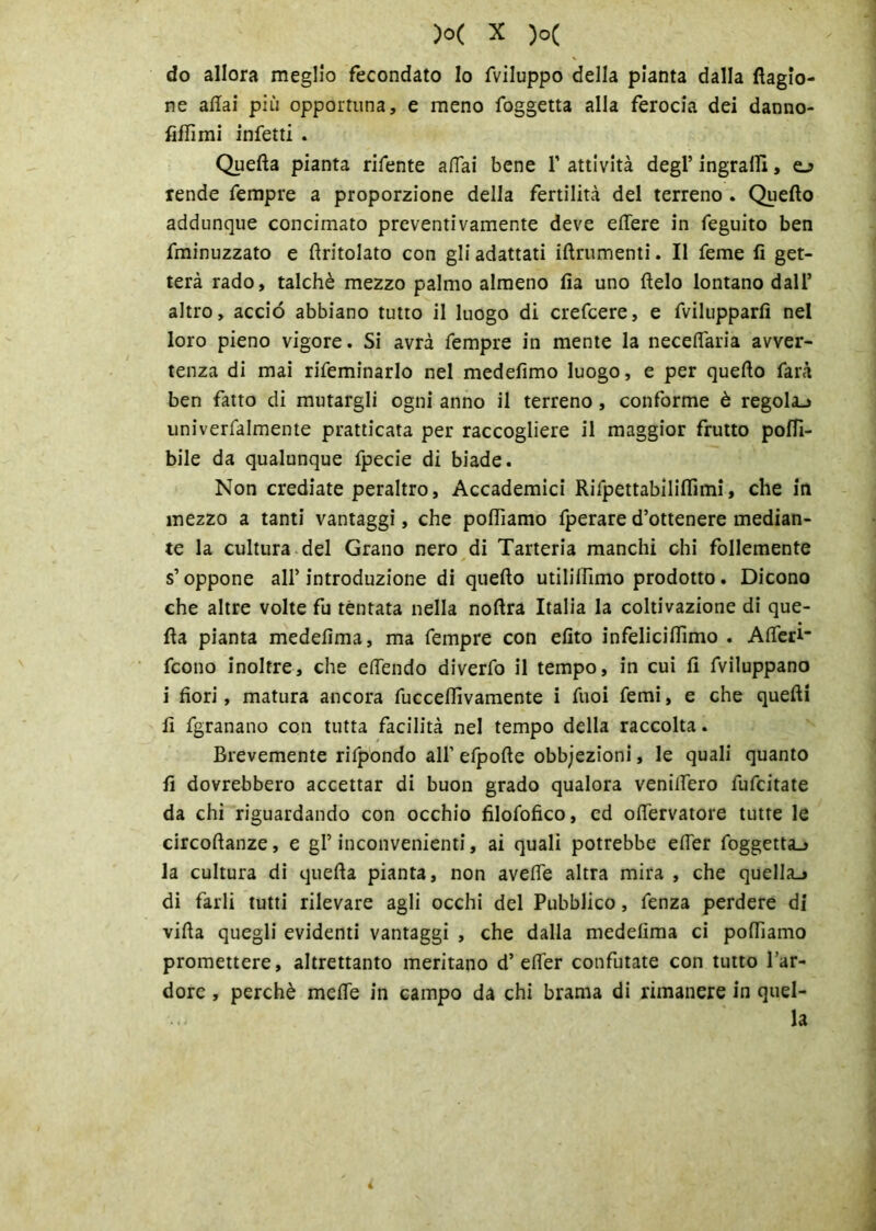 do allora meglio fecondato Io fviluppo della pianta dalla Ragio- ne aliai più opportuna, e meno foggetta alla ferocia dei danno- fiffimi infetti . Quella pianta rifente aliai bene V attività degl’ ingrani, e_> rende Tempre a proporzione della fertilità del terreno . Quello addunque concimato preventivamente deve elfere in feguito ben fminuzzato e limolato con gli adattati iftrumenti. Il Teme fi get- terà rado, talché mezzo palmo almeno Ila uno lielo lontano dall’ altro, acciò abbiano tutto il luogo di crefcere, e fvilupparfi nel loro pieno vigore. Si avrà Tempre in mente la necelfaria avver- tenza di mai rifeminarlo nel medefimo luogo, e per quello farà ben fatto di mutargli ogni anno il terreno, conforme è regola.» univerfalmente praticata per raccogliere il maggior frutto polfi- bile da qualunque fpecie di biade. Non crediate peraltro. Accademici Rifpettabiliflìmi, che in mezzo a tanti vantaggi, che polliamo fperare d’ottenere median- te la cultura del Grano nero di Tarteria manchi chi follemente s’oppone all’introduzione di quello utili (fimo prodotto. Dicono che altre volte fu tentata nella noftra Italia la coltivazione di que- lla pianta medefima, ma Tempre con efito infelicifiimo . Afiferi- fcono inoltre, che elfendo diverfo il tempo, in cui fi fviluppano i fiori, matura ancora Tucceflivamente i Tuoi Temi, e che quelli fi fgranano con tutta facilità nel tempo della raccolta. Brevemente rifpondo all’efpofie obiezioni, le quali quanto fi dovrebbero accettar di buon grado qualora venilfero fufcitate da chi riguardando con occhio filofofico, cd ofiervatore tutte le circoftanze, e gl’inconvenienti, ai quali potrebbe efier foggetta^ la cultura di quella pianta, non avelie altra mira , che quella^ di farli tutti rilevare agli occhi del Pubblico, Tenza perdere di villa quegli evidenti vantaggi , che dalla medefima ci polliamo promettere, altrettanto meritano d’efier confutate con tutto l’ar- dore , perchè melTe in campo da chi brama di rimanere in quel- la 4