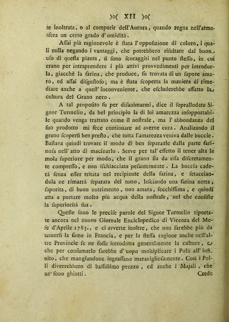 te inoltrata, o al comparir dell’Aurora, quando regna nell’atmo- sfera un certo grado d’umidità. Affai più ragionevole è fiata l’oppofìzione di coloro, i qua- li nulla negando i vantaggi, che potrebbero rifultare dal buon_, ufo di quefia pianta, il fono foraggiti nel punto fieffo, in cui erano per intraprendere i più attivi provvedimenti per introdur- la, giacché la farina, che produce, fu trovata di un fapore ama- ro, ed affai difgufiofo; ma è fiata fcoperta la maniera di rime- diare anche a queft’inconveniente, che efcluderebbe affatto Ia_> cultura del Grano nero . A tal propofito fu per difanimarmi, dice il foprallodato Si- gnor Turmelin, da bel principio la di lui amarezza infopportabi- le quando venga trattato come il noftrale, ma 1’ abbondanza del fuo prodotto mi fece continuare ad averne cura. Analizando il grano fcoperfi benprefto, che tutta l’amarezza veniva dalle buccie. Badava quindi trovare il modo di ben fepararle dalla parte fari- nofa nell’ atto di macinarlo . Serve per tal’ effetto il tener alta la mola fuperiore per modo, che il grano fia da effa difcretamen- te compreffo, e non ifchiacciato pefantemente . La buccia cade- rà fenza effer tritata nel recipiente della farina, e fetaccian- dola ne rimarrà feparata del tutto, lafciando una farina netta , faporita, di buon nutrimento, non amara, fecchifiìma , e quindi atta a portare molto più acqua della nofiraIe, 'nel che confifie la luperiorità fua . Quelle fono le precife parole del Signor Turmelin riporta- te ancora nel nuovo Giornale Enciclopedico di Vicenza del Me- fe d’Aprile 1783., e ci avverte inoltre, che non farebbe più da temerli la lame in Francia, e per la fieffa ragione anche nell’al- tre Provincie fe ne foffe introdotta generalmente la cultura , o che per confumarlo farebbe d’ uopo moltiplicare i Polli all’ infi- nito, che mangiandone ingraffano maravigliofamente. Così i Pol- li diverrebbero di balfifsimo prezzo , ed anche i Majaii , che ne’fono ghiotti. Crede