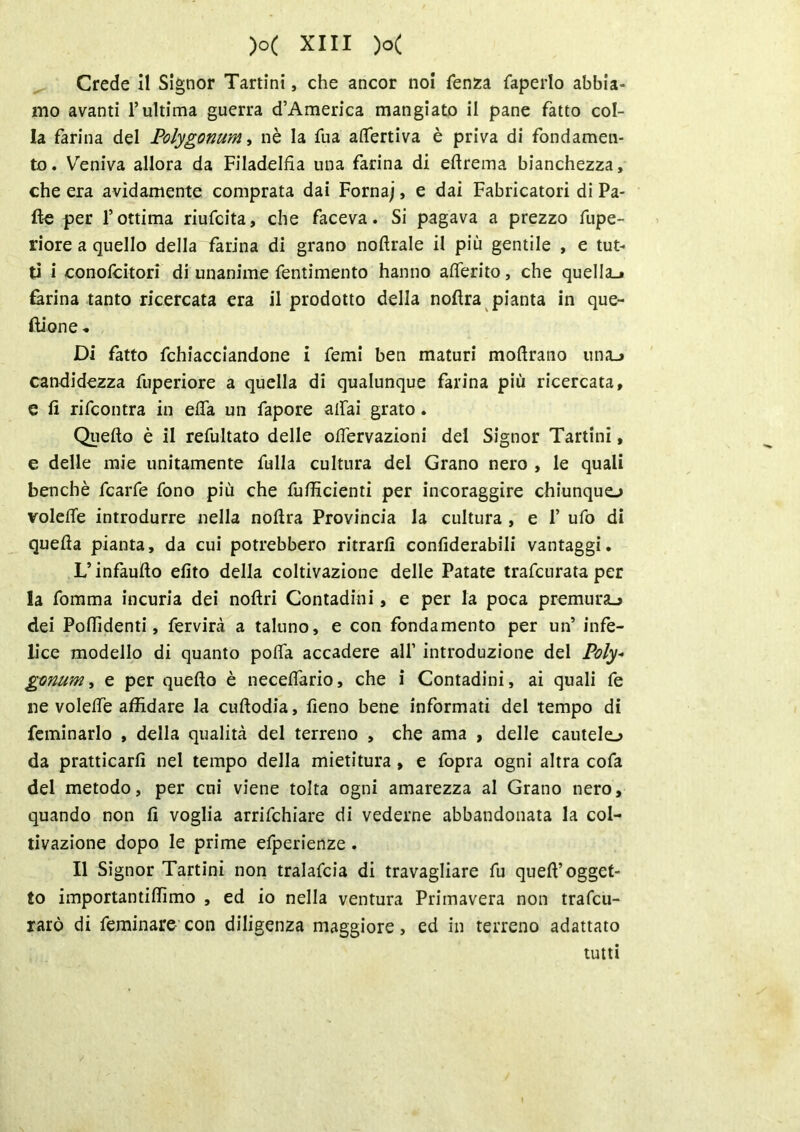 Crede il Signor Tartini, che ancor noi fenza faperlo abbia- mo avanti l’ultima guerra d’America mangiato il pane fatto col- la farina del Polygonum, nè la fu a atterriva è priva di fondamen- to. Veniva allora da Filadelfia una farina di eftrema bianchezza, che era avidamente comprata dai Fornaj, e dai Fabricatori di Pa- lle per l’ottima riufcita, che faceva. Si pagava a prezzo fupe- riore a quello della farina di grano noftrale il più gentile , e tut- ti i conofcitori di unanime fentimento hanno aderito, che quella.* farina tanto ricercata era il prodotto della noflra pianta in que- flione « Di fatto fchiacciandone i Temi ben maturi moftrano unaj candidezza fuperiore a quella di qualunque farina più ricercata, e li rifcontra in etta un fapore attai grato. Quello è il refultato delle ottervazioni del Signor Tartini, e delle mie unitamente fulla cultura del Grano nero , le quali benché fcarfe fono più che fuflicienti per incoraggire chiunquo volette introdurre nella nollra Provincia la cultura , e 1* ufo di quella pianta, da cui potrebbero ritrarlì confiderabili vantaggi. L’infaullo dito della coltivazione delle Patate trafcnrata per la fomma incuria dei nollri Contadini, e per la poca premura^ dei Pottìdenti, fervirà a taluno, e con fondamento per un’ infe- lice modello di quanto potta accadere all1 introduzione del Poly- gmum, e per quello è necettario, che i Contadini, ai quali fe ne volette affidare la cullodia, fieno bene informati del tempo di feminarlo , della qualità del terreno , che ama , delle cautele^ da pratticarli nel tempo della mietitura, e fopra ogni altra cofa del metodo, per cui viene tolta ogni amarezza al Grano nero, quando non lì voglia arrifchiare di vederne abbandonata la col- tivazione dopo le prime efperienze. Il Signor Tartini non tralafcia di travagliare fu quell’ogget- to importantiffimo , ed io nella ventura Primavera non trafcu- rarò di feminare con diligenza maggiore, ed in terreno adattato tutti
