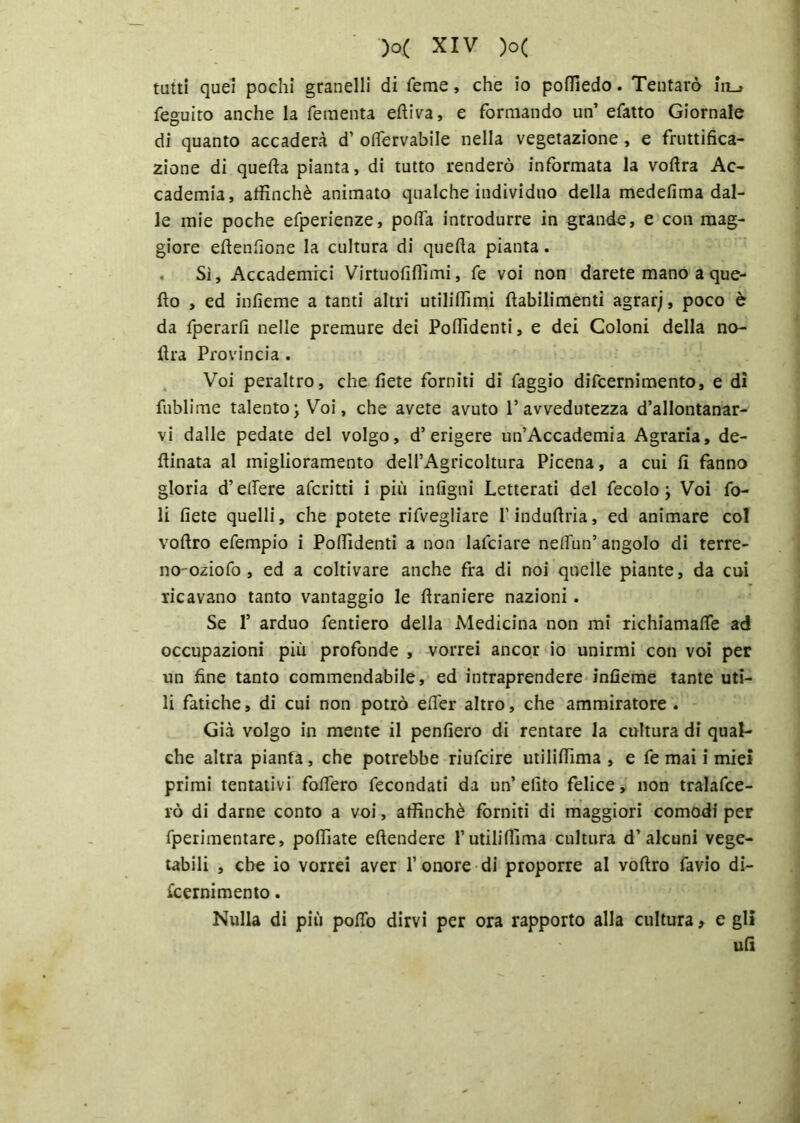 tatti quei pochi granelli di Teme, che io poffiedo. Tentarò in_» feguito anche la fementa elliva, e formando un’ efatto Giornale di quanto accaderà d’ olfervabile nella vegetazione , e fruttifica- zione di quella pianta, di tutto renderò informata la volìra Ac- cademia, affinchè animato qualche individuo della medefima dal- le mie poche efperienze, polfa introdurre in grande, e con mag- giore eltenfione la cultura di quella pianta. Si, Accademici Virtuoliffimi, fe voi non darete mano a que- llo , ed inlìeme a tanti altri utiliffimi llabilimenti agrarj, poco è da fperarll nelle premure dei Poffidenti, e dei Coloni della no- lira Provincia . Voi peraltro, che liete forniti di faggio difcernimento, e di fublime talento\ Voi, che avete avuto l’avvedutezza d’allontanar- vi dalle pedate del volgo, d’erigere un’Accademia Agraria, de- libata al miglioramento deH’Agricoltura Picena, a cui li fanno gloria d’edere aferitti i più intigni Letterati del fecolo j Voi fo- li liete quelli, che potete rifvegliare l’indullria, ed animare col vollro efempio i Poffidenti a non lafciare nelfun’angolo di terre- no'oziofo , ed a coltivare anche fra di noi quelle piante, da cui ricavano tanto vantaggio le llraniere nazioni. Se f arduo fenderò della Medicina non mi richiamane ad occupazioni più profonde , vorrei ancor io unirmi con voi per un fine tanto commendabile, ed intraprendere inlìeme tante uti- li fatiche, di cui non potrò elfer altro, che ammiratore . Già volgo in mente il penfiero di Tentare la cultura di qual- che altra pianta, che potrebbe riufeire utiliffima , e fe mai i miei primi tentativi fodero fecondati da un’ elìto felice, non tralafce- rò di darne conto a voi, affinchè forniti di maggiori comodi per fperimentare, polliate ellendere l’utiliffima cultura d’alcuni vege- tabili , che io vorrei aver 1’onore di proporre al vollro favio di- fcernimento . Nulla di più pollo dirvi per ora rapporto alla cultura, e gli ufi