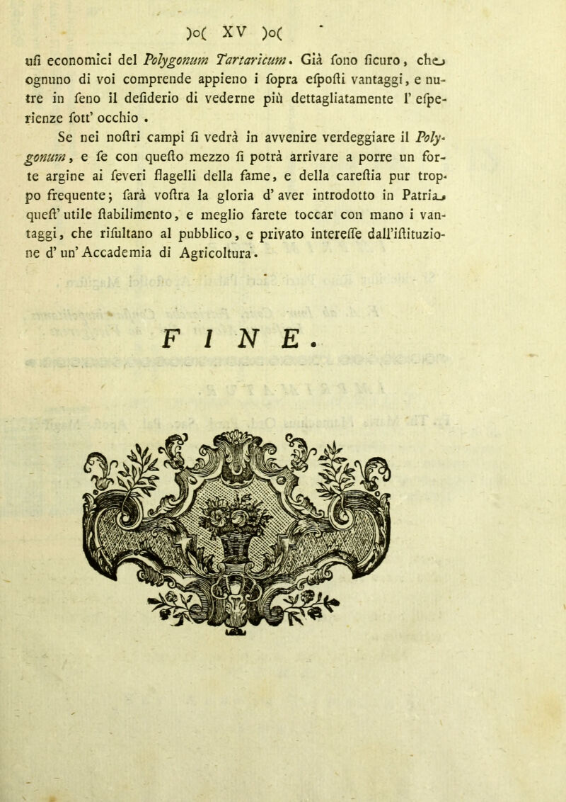 ufi economici del Polygomm Tartarìcum. Già fono ficuro, cho ognuno di voi comprende appieno i fopra efpofti vantaggi, e nu- tre in feno il defiderio di vederne più dettagliatamente 1’ efpe- rienze fott’ occhio . Se nei noftri campi fi vedrà in avvenire verdeggiare il Poly* gonum, e fe con quello mezzo fi potrà arrivare a porre un for- te argine ai Teveri flagelli della fame, e della careflia pur trop- po frequente; farà voflra la gloria d’aver introdotto in Patria.» quell’utile llabilimento, e meglio farete toccar con mano i van- taggi, che rifultano al pubblico, e privato interefle dall’illituzio- ne d’ un’ Accademia di Agricoltura . v  »