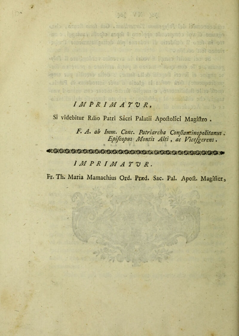 i C - . ; .. 1; ! ( ■ . o:‘ . .0 :?ì ■JT.àih *v * A * c v ’ : :•■::>• ‘J : 1 *i . t a <Q: : ' J ’jv i IMPRIMATUR, Si videbitur Rmo Patri Sacri Palatii Apoftolici Magiftro . F. A. ab Imm. Conc. Patriar eh a Confi aminopolitami Epifeopm Montis Alti , ac Vìcefgcrem. IMPRIMATUR. Fr. Th. Maria Mamachius Ord. Prxd. Sac. Pai. Apoft. Magifter3