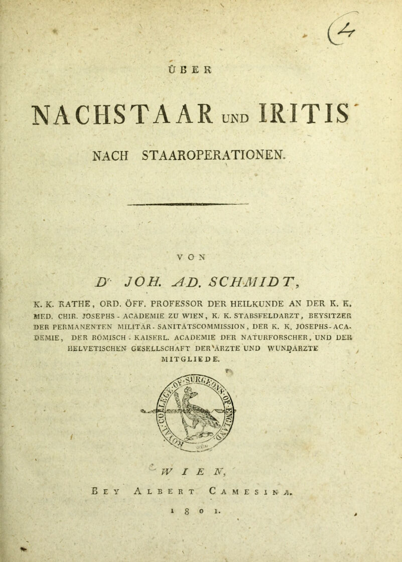 \ \ > ÜBER NACHSTAAR und I RI TIS K. K. RATHE, ORD. ÖFF. PROFESSOR DFR HEILKUNDE AN DER K. K. MED. CH1R, JOSEPHS - ACADEMIE ZU WIEN, K. K. STABSFELDARZT, BEYSITZER DER PERMANENTEN MILITÄR. SANITÄTSCOMMISSION, DER K. K. JOSEPHS-ACA- DEMIE, DER RÖMISCH - KAISERL. ACADEMIE DER NATURFORSCHER, UND DER HELVETISCHEN GESELLSCHAFT DER'ÄRZTE UND WUNDÄRZTE NACH STAAROPERATIONEN VON Dr JOB. AD. SCHMIDT, MITGLIED E. / WIEN. B e y Albert Camesina, i 8 o i.