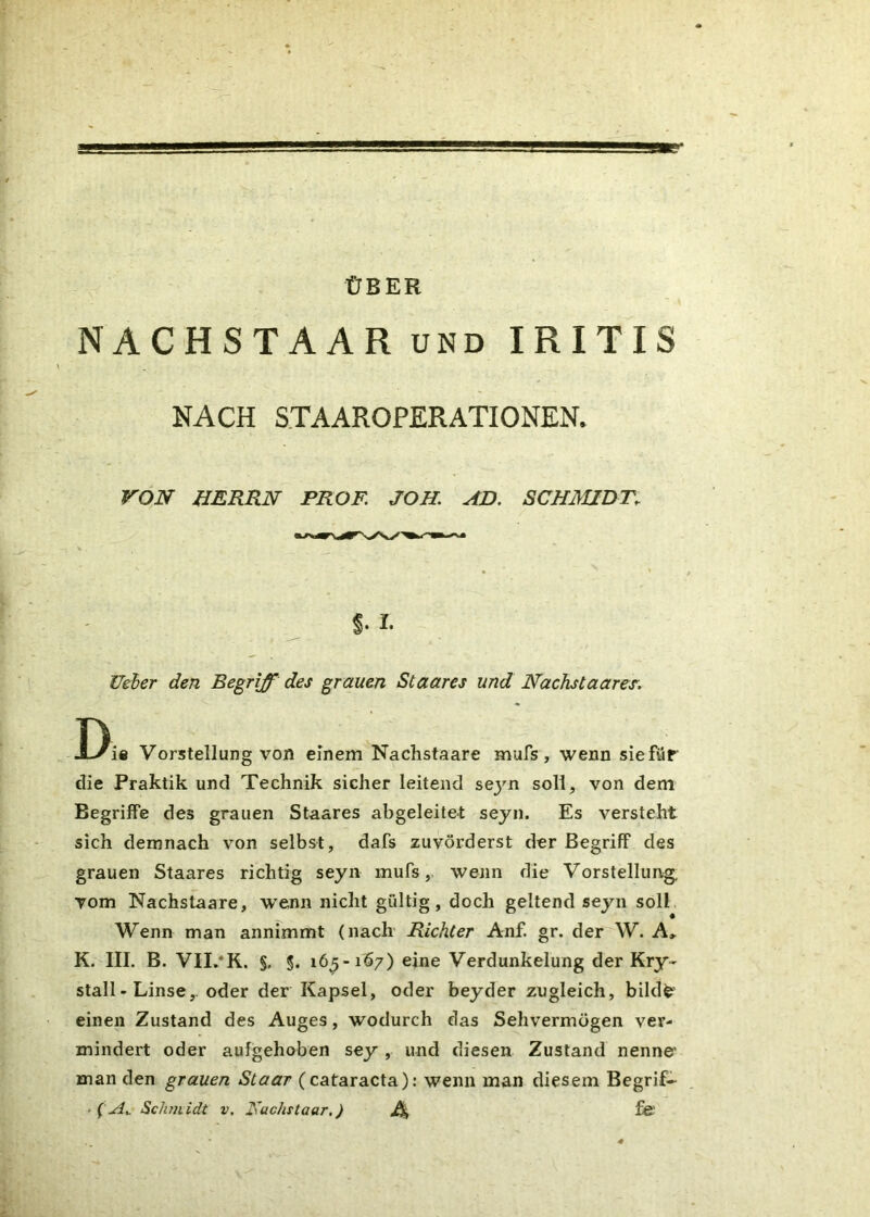 ÜBER NACHSTAARund IRITIS NACH STAAROPERATIONEN. VON HERRN PROF. JOH. AD. SCHMIDT. t- I. Heber den Begriff des grauen Staares und Nachstaares. T) X-/ie Vorstellung von einem Nachstaare mufs, wenn sie für die Praktik und Technik sicher leitend sejm soll, von dem Begriffe des grauen Staares abgeleitet seyn. Es versteht sich demnach von selbst, dafs zuvörderst der Begriff des grauen Staares richtig seyn mufs, wenn die Vorstellung, vom Nachstaare, wTenn nicht gültig, doch geltend seyn soll Wenn man annimmt (nach Richter Anf. gr. der W. A» K. III. B. VII.*K. §. §. 16^-167) eine Verdunkelung der Kry- stall - Linse,. oder der Kapsel, oder beyder zugleich, bildfc= einen Zustand des Auges, wodurch das Sehvermögen ver- mindert oder aufgehoben sey , und diesen Zustand nenne' man den grauen Staar (cataracta): wenn man diesem Begrif- fe?». Schm idt v. 2\uchstaar.) Ä fe