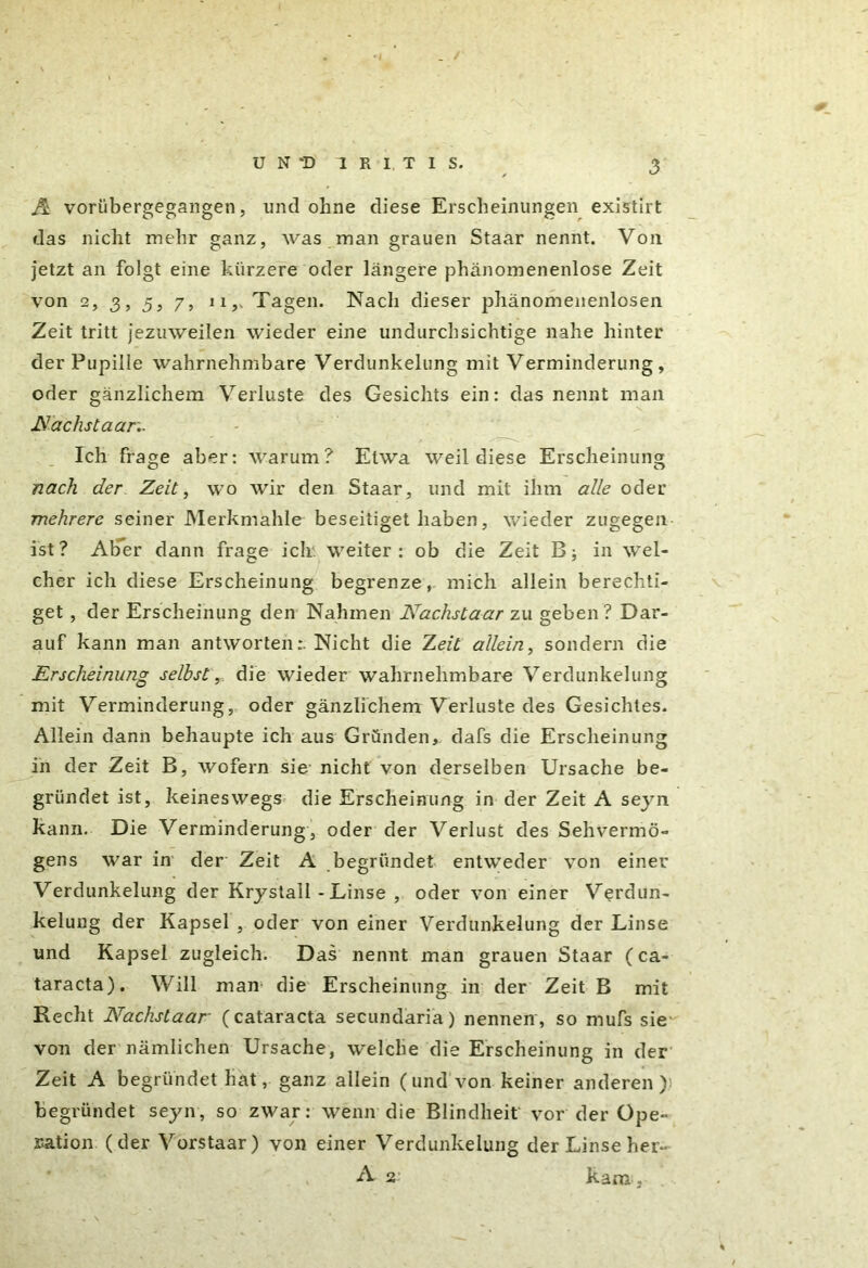 A vorübergegangen, und ohne diese Erscheinungen existirt das nicht mehr ganz, was man grauen Staar nennt. Von jetzt an folgt eine kürzere oder längere phänomenenlose Zeit von 2, 3, 5, 7, ii,. Tagen. Nach dieser phänomenenlosen Zeit tritt jezuweilen wieder eine undurchsichtige nahe hinter der Pupille wahrnehmbare Verdunkelung mit Verminderung, oder gänzlichem Verluste des Gesichts ein: das nennt man Nachstaar.. Ich frage aber: warum? Etwa weil diese Erscheinung nach der Zeit, wo wir den Staar, und mit ihm alle oder me/zrere seiner Merkmahle beseitiget haben, wieder zugegen ist? Aber dann frage ich. weiter : ob die Zeit B; in wel- cher ich diese Erscheinung begrenze, mich allein berechti- get , der Erscheinung den Nahmen Nachstaar zu geben? Dar- auf kann man antwortenNicht die Zeit allein, sondern die Erscheinung selbst, die wieder wahrnehmbare Verdunkelung mit Verminderung, oder gänzlichem Verluste des Gesichtes. Allein dann behaupte ich aus Gründen, dafs die Erscheinung in der Zeit B, wofern sie nicht von derselben Ursache be- gründet ist, keineswegs die Erscheinung in der Zeit A seyn kann. Die Verminderung, oder der Verlust des Sehvermö- gens war in der Zeit A begründet entweder von einer Verdunkelung der Krystall - Linse , oder von einer Verdun- kelung der Kapsel , oder von einer Verdunkelung der Linse und Kapsel zugleich. Das nennt man grauen Staar (Ca- taracta). Will man die Erscheinung in der Zeit B mit Recht Nachstaar (cataracta secundaria) nennen, so mufs sie von der nämlichen Ursache, welche die Erscheinung in der Zeit A begründet hat, ganz allein (und von keiner anderen) begründet seyn, so zwar: wenn die Blindheit vor der Ope- ration (der Vorstaar) von einer Verdunkelung der Linse her- A 2 kam ,