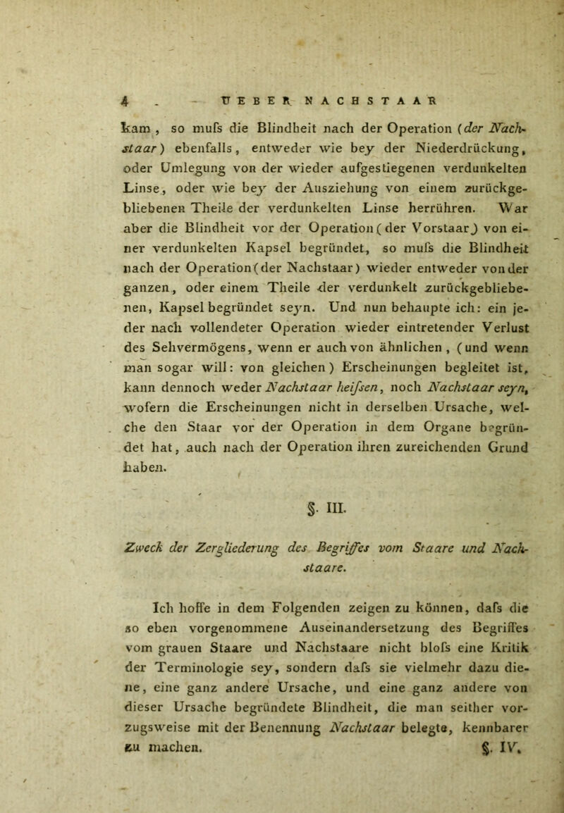 4 . TTEBER NACHSTAAR kam , so mufs die Blindheit nach der Operation (der Nach- staar) ebenfalls, entweder wie bey der Niederdriickung, oder Umlegung von der wieder aufgestiegenen verdunkelten Linse, oder wie bey der Ausziehung von einem zurückge- bliebenen Theile der verdunkelten Linse herrühren. W ar aber die Blindheit vor der Operation ( der VorstaarJ von ei- ner verdunkelten Kapsel begründet, so muls die Blindheit: nach der Operation (der Nachstaar) wieder entweder von der ganzen, oder einem Theile -der verdunkelt zurückgebliebe- nen, Kapsel begründet seyn. Und nun behaupte ich: ein je- der nach vollendeter Operation wieder eintretender Verlust des Sehvermögens, wenn er auch von ähnlichen, (und wenn man sogar will: von gleichen) Erscheinungen begleitet ist, kann dennoch weder Nachstaar heifsen, noch Nachstaar seynt wofern die Erscheinungen nicht in derselben Ursache, wel- che den Staar vor der Operation in dem Organe begrün- det hat, auch nach der Operation ihren zureichenden Grund haben. S- hl Zweck der Zergliederung des Begriffes vom Staare und Näch- st aare. Ich hoffe in dem Folgenden zeigen zu können, dafs die so eben vorgenommene Auseinandersetzung des Begriffes vom grauen Staare und Nachstaare nicht blofs eine Kritik der Terminologie sey, sondern dafs sie vielmehr dazu die- ne, eine ganz andere Ursache, und eine ganz andere von dieser Ursache begründete Blindheit, die man seither vor- zugsweise mit der Benennung Nachstaar belegte, kennbarer