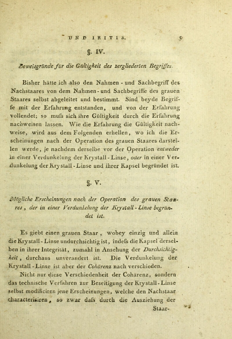 §• iv. Beweisgründe für die Gültigkeit des zergliederten Begriffes. Bisher hätte ich also den Nahmen - und Sachbegriff des Nachstaares von dem Nahmen-und SachbegrifTe des grauen Staares selbst abgeleitet und bestimmt. Sind bej'de Begrif- fe mit der Erfahrung entstanden, und von der Erfahrun vollendet; so mufs sieh ihre Gültigkeit durch die Erfahrun nacbweisen lassen. Wie die Erfahrung die Gültigkeit nach- weise, wird aus dem Folgenden erhellen, wo ich die Er- scheinungen nach der Operation des grauen Staares darstei- len werde, je nachdem derselbe vor der Operation entweder in einer Verdunkelung der Krystall - Linse, oder in einer Ver- dunkelung der Krystall -Linse und ihrer Kapsel begründet ist. 2Mögliche Erscheinungen nach der Operation des grauen Staa- res , der in einer Verdunkelung der Krystall - Linse begrün- det ist. Es giebt einen grauen Staar , wobey einzig lind allein die Krystall - Linse undurchsichtig ist, indefs die Kapsel dersel- ben in ihrer Integrität, zumahl in Ansehung der Durchsichtig- keit , durchaus unverändert ist. Die Verdunkelung der Krystall-Linse ist aber der Coharenz nach verschieden. Nicht nur diese Verschiedenheit der Coharenz, sondern das technische Verfahren zur Beseitigung der Krystall-Linse selbst modificiren jene Erscheinungen, welche den Nachstaar characterisiren , so zwar dafs durch die Ausziehung der Staar- bC bC