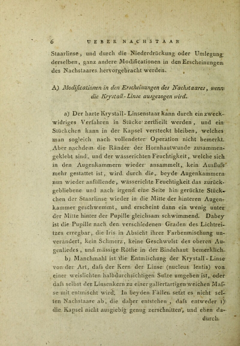 J / 6 UEBER NÄCHST AAR Staarlinse, und durch die Niederdriickung oder Umlegung derselben, ganz andere Modificationen in den Erscheinungen des Nachstaares hervorgebracht werden., , A) ModißcaLiorten in den Erscheinungen des Nachstaares, wenn, die Kryst all- Linse aus ge zogen wird* % a) Der harte Krystall-Linsenstaar kann durch ein zweck- widriges Verfahren in Stücke1 zertheilt werden , und ein Stückchen kann in der Kapsel versteckt bleiben, welches man sogleich nach vollendeter Operation nicht bemerkt. Aber nachdem die Ränder der Hornhautwunde zusammen- geklebt sind, und der wässerichten Feuchtigkeit, welche sich in den Augenkammern wieder ansammelt, kein Ausflufs mehr gestattet ist, wird, durch die,, beyde Augenkammern nun wieder anfüllende, wässerichte Feuchtigkeit das zurück- gebliebene und nach irgend eine Seite hin gerückte Stück- chen der Staarlinse wieder in die Mitte der hinteren Augen- kammer geschwemmt, und erscheint dann ein wenig unter der Milte hinter der Pupille gleichsam schwimmend. Dabey ist die Pupille nach den verschiedenen Graden des Lichtrei- tzes erregbar, die Iris in Absicht ihrer Farbenmischung un- verändert, kein Schmerz, keine Geschwulst des oberen Au- genliedes , und massige Röthe in der Bindehaut bemerklich. bj Manchmahl ist'die Entmischung der Krystall - Linse von der Art, dafs der Kern der Linse (nucleus lentis) von einer weislichten halbdurchsichtigen Sülze umgeben ist, oder dafs selbst der Linsenkern zu einer »aliertärtigen weichen Maf- se mit entmischt wird. In beyden Fällen setzt es nicht sel- ten Nachstaare ab, die daher entstehen , dafs entweder 1)) die Kapsel nicht ausgiebig genug zerschnitten', und eben da- durch.