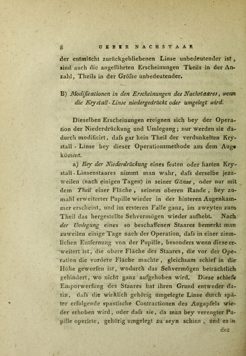 > der entmischt zurückgebliebenen Linse unbedeutender ist , sind auch die angeführten Erscheinungen Tkeils in der An- zahl, Theils in der Gröfse unbedeutender» B) Modificationen in den Erscheinungen des Nachslaares, wenn die Rrystall- Linse niedergedrückt oder umgelegt wird. Dieselben Erscheinungen ereignen sich bey der Opera- tion der Niederdrückung und Umlegung; nur werden sie da- durch modificirt, dafs gar kein Theil der verdunkelten Kry- stall - Linse bey dieser Operationsmethode aus dem Aug« kömmt, a) Bey der Niederdrückung eines festen oder harten Kry- stall - Linsenstaares nimmt man wahr, dafs derselbe jezu- weilen (nach einigen Tagen) in seiner Gänze , oder nur mit dem Theil einer Fläche , seinem oberen Rande , bey zu- mahl erweiterter Pupille wieder in der hinteren Augenkam- mer erscheint, und im ersteren Falle ganz, im zweyten zum Theil das hergestellte Sehvermögen wieder aufhebt. Nach der Umlegung eines so beschaffenen' Staares bemerkt man zuweilen einige Tage nach der Operation, dafs in einer ziem- lichen Entfernung von der Pupille, besonders wenn diese er- weitert ist, die obere Fläche des Staares, die vor der Ope- ration die vordere Fläche machte , gleichsam schief in die Höhe geworfen ist, wodurch das Sehvermögen beträchtlich gehindert, wo nicht ganz aufgehoben wird. Diese schiefe Emporwerfung des Staares hat ihren Grund entweder da- rin, dafs die wirklich gehörig umgelegte Linse durch spä- ter erfolgende spastische Contractionen des Augapfels wie- der erhoben wird, oder dafs sie, da man bey verengter Pu- pille operirte, gehörig umgelegt zu seyn schien , und e3 in der