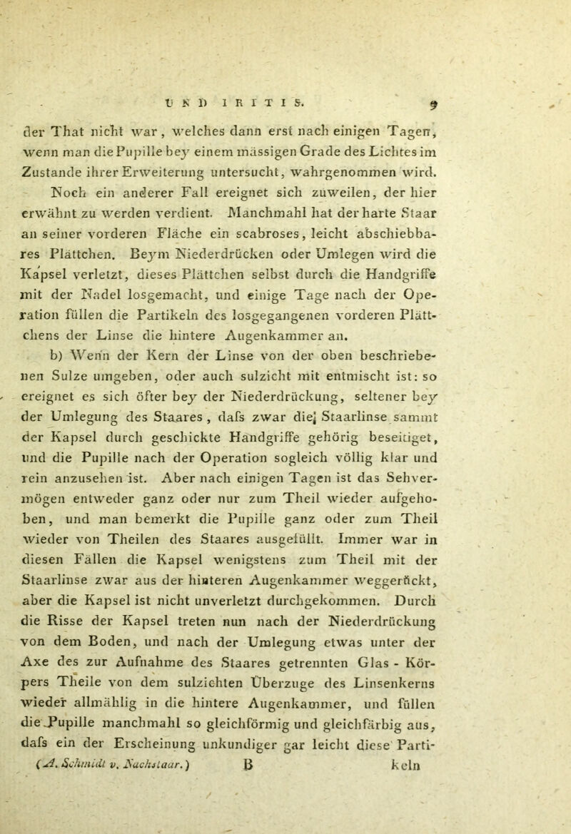 der That nicht war, welches dann erst nach einigen Tagen, wenn man die Pupille bey einem massigen Grade des Lichtes im Zustande ihrer Erweiterung untersucht, wahrgenommen wird. Noch ein anderer Fall ereignet sich zuweilen, der hier erwähnt zu werden verdient. Manchmahl hat der harte Staar an seiner vorderen Fläche ein scabroses, leicht abschiebba- res Plättchen. Beym Niederdrücken oder Umlegen wird die Kapsel verletzt, dieses Plättchen selbst durch die Handgriffe mit der Nadel losgemacht, und einige Tage nach der Ope- ration füllen die Partikeln des losgegangenen vorderen Plätt- chens der Linse die hintere Augenkammer an. b) Wenn der Kern der Linse von der oben beschriebe- nen Sülze umgeben, oder auch sulzicht mit entmischt ist: so ereignet es sich öfter bey der Niederdriickung, seltener bey der Umlegung des Staares , dafs zwar diej Staarlinse sammt der Kapsel durch geschickte Handgriffe gehörig beseitiget, und die Pupille nach der Operation sogleich völlig klar und rein anzusehen ist. Aber nach einigen Tagen ist das Sehver- mögen entweder ganz oder nur zum Theil wieder aufgeho- ben, und man bemerkt die Pupille ganz oder zum Theil wieder von Theilen des Staares ausgeliilit. Immer war in diesen Fällen die Kapsel wenigstens zum Theil mit der Staarlinse zwar aus der hinteren Augenkammer weggerttckt, aber die Kapsel ist nicht unverletzt durchgekommen. Durch die Risse der Kapsel treten nun nach der Niederdriickung von dem Boden, und nach der Umlegung etwas unter der Axe des zur Aufnahme des Staares getrennten Glas - Kör- pers Tlieile von dem sulzichten Überzüge des Linsenkerns wieder allmäklig in die hintere Augenkammer, und füllen die Pupille manchmahl so gleichförmig und gleichfarbig aus, dafs ein der Erscheinung unkundiger gar leicht diese Parti- (^4.Schmidt v, Buchs Laar.) B kein