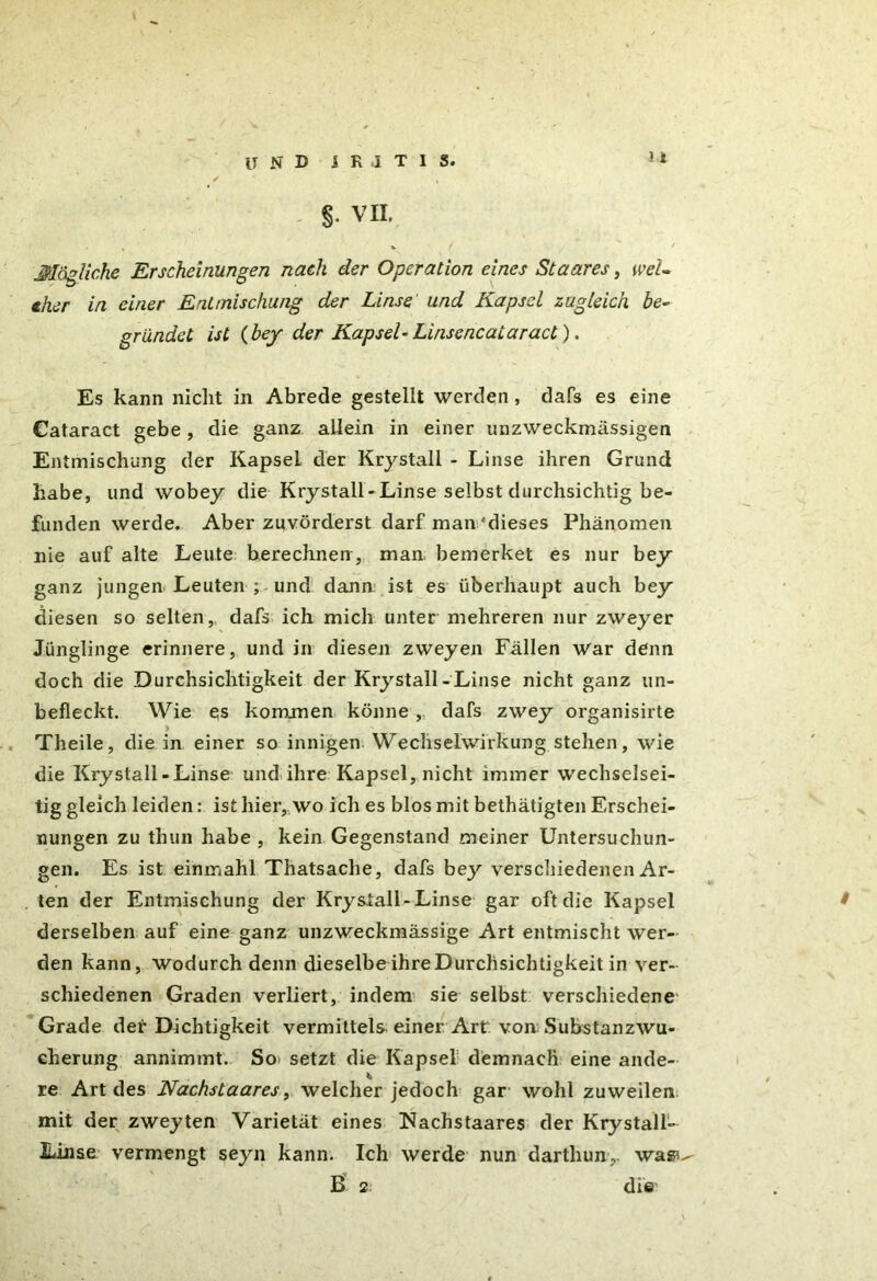 und i R .1 T I s. >1 §• VII. Mögliche Erscheinungen nach der Operation eines Staares, we'U eher in einer Entmischung der Linse und Kapsel zugleich be- gründet ist (bey der Kapsel-LinsencaLaract), Es kann nicht in Abrede gestellt werden , dafs es eine Cataract gebe, die ganz allein in einer unzweckmässigen Entmischung der Kapsel der Krystall - Linse ihren Grund habe, und wobey die Krystall-Linse selbst durchsichtig be- funden werde. Aber zuvörderst darf man 'dieses Phänomen nie auf alte Leute berechnen, man bemerket es nur bey' ganz jungen Leuten ; und dann ist es überhaupt auch bey diesen so selten, dafs ich mich unter mehreren nur zweyer Jünglinge erinnere, und in diesen zweyen Fällen war denn doch die Durchsichtigkeit der Krystall-Linse nicht ganz un- befleckt. Wie es kommen könne ,, dafs zwey organisirte Theile, die in einer so innigen Wechselwirkung stehen, wie die Krystall-Linse und ihre Kapsel, nicht immer wechselsei- tig gleich leiden: ist hier, wo ich es blos mit bethätigten Erschei- nungen zu thun habe , kein Gegenstand meiner Untersuchun- gen. Es ist einmahl Thatsaclie, dafs bejr verschiedenen Ar- ten der Entmischung der Krystall-Linse gar oft die Kapsel derselben auf eine ganz unzweckmässige Art entmischt wer- den kann, wodurch denn dieselbe ihre Durchsichtigkeit in ver- schiedenen Graden verliert, indem sie selbst verschiedene Grade der Dichtigkeit vermittels einer Art von Substanzwu- cherung annimmt. So. setzt die Kapsel demnach eine ande- re Art des Nachstaares, welcher jedoch gar wohl zuweilen mit der zweyten Varietät eines Nachstaares der Krystall- Linse vermengt seyn kann. Ich werde nun darthun,. was^ B 2 die