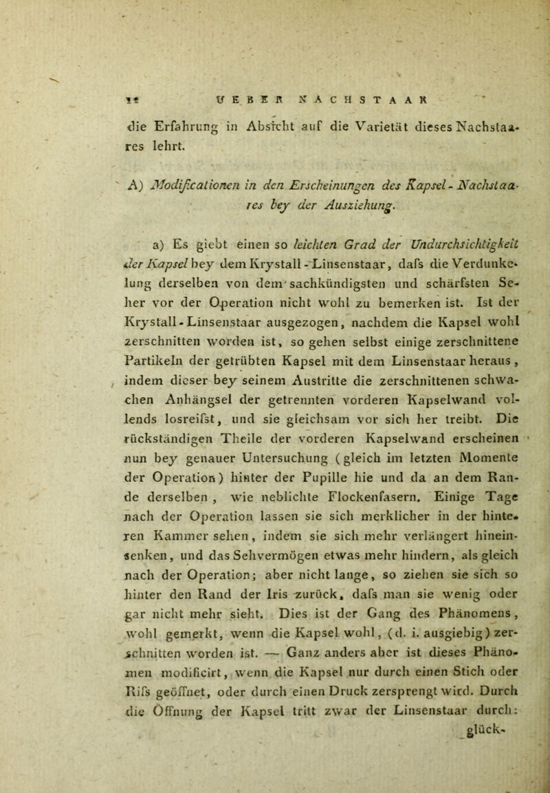 <lie Erfahrung in Absicht auf die Varietät dieses Nachstaa* res lehrt. A) Modifxat ionen in den Erscheinungen des Kapsel - Nächst aa- res hey der Ausziehung. a) Es giebt einen so leichten Grad der Undurchsichtigkeit der Kap sei bey dem Krystall-Linsenstaar, dafs dieVerdunke* Jung derselben von dem'sachkundigsten und schärfsten Se- her vor der Operation nicht wohl zu bemerken ist. Ist der Krystall-Linsenstaar ausgezogen, nachdem die Kapsel wohl zerschnitten worden ist, sogehen selbst einige zerschnittene Partikeln der getrübten Kapsel mit dem Linsenstaar heraus , indem dieser bey seinem Austritte die zerschnittenen schwa- chen Anhängsel der getrennten vorderen Kapselwand vol- lends losreifst, und sie gleichsam vor sich her treibt. Die rückständigen Theile der vorderen Kapselwand erscheinen nun bey genauer Untersuchung (gleich im letzten Momente der Operation) hinter der Pupille hie und da an dem Ran- de derselben , wie neblichte Flockenfasern, Einige Tage nach der Operation lassen sie sich merklicher in der hinte- ren Kammer sehen , indem sie sich mehr verlängert hinein- senken, und das Sehvermögen etwas mehr hindern, als gleich nach der Operation; aber nicht lange, so ziehen sie sich so hinter den Rand der Iris zurück, dafs man sie wenig oder gar nicht mehr sieht. Dies ist der Gang des Phänomens , wohl gemerkt, wenn die Kapsel wohl, (d. i. ausgiebig) zer- schnitten worden ist. — Ganz anders aber ist dieses Phäno- men modificirt, wenn die Kapsel nur durch einen Stich oder Rifs geöffnet, oder durch einen Druck zersprengt wird. Durch die Öffnung der Kapsel tritt zwar der Linsenstaar durch: