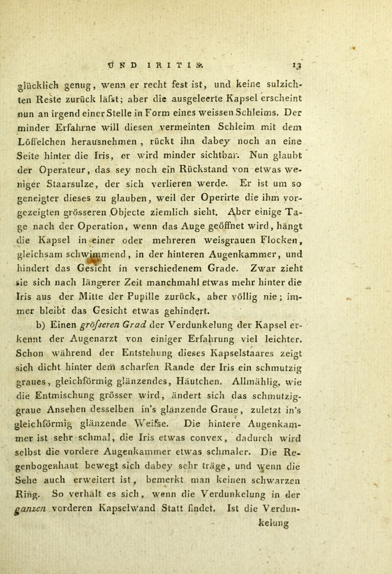 glücklich genug, wenn er recht fest ist, und keine sulzich- ten Reste zurück läfst; aber die ausgeleerte Kapsel erscheint nun an irgend einer Stelle in Form eines weissen Schleims. Der minder Erfahrne will diesen vermeinten Schleim mit dem Löffelchen herausnehmen , rückt ihn dabey noch an eine Seite hinter die Iris, er wird minder sichtbar. Nun glaubt der Operateur, das sey noch ein Rückstand von etwas we- niger Staarsulze, der sich verlieren werde. Er ist um so geneigter dieses zu glauben, weil der Operirte die ihm vor- gezeigten grösseren Objecte ziemlich sieht. Aber einige Ta- ge nach der Operation, wenn das Auge geöffnet wird, hängt die Kapsel in einer oder mehreren weisgrauen Flocken, gleichsam schwimmend , in der hinteren Augenkammer, und hindert das Gesicht in verschiedenem Grade. Zwar zieht sie sich nach längerer Zeit manchmahl etwas mehr hinter die Iris aus der Mitte der Pupille zurück, aber völlig nie; im- mer bleibt das Gesicht etwas gehindert. b) Einen gröjseren Grad der Verdunkelung der Kapsel er- kennt der Augenarzt von einiger Erfahrung viel leichter. Schon während der Entstehung dieses Kapselstaares zeigt sich dicht hinter dem scharfen Rande der Iris ein schmutzig graues, gleichförmig glänzendes, Häutchen. Allmählig, wie die Entmischung grösser wird, ändert sich das schmutzig- graue Ansehen desselben in’s glänzende Graue, zuletzt in’s gleichförmig glänzende Weifse. Die hintere Augenkam- mer ist sehr schmal, die Iris etwas convex, dadurch wird selbst die vordere Augenkammer etwas schmaler. Die Re- genbogenhaut bewegt sich dabey sehr träge, und \yenji die Sehe auch erweitert ist, bemerkt man keinen schwarzen Ring. So verhält es sich, wenn die Verdunkelung in der ganzen vorderen Kapselwand Statt findet, Ist die Verdun- kelung