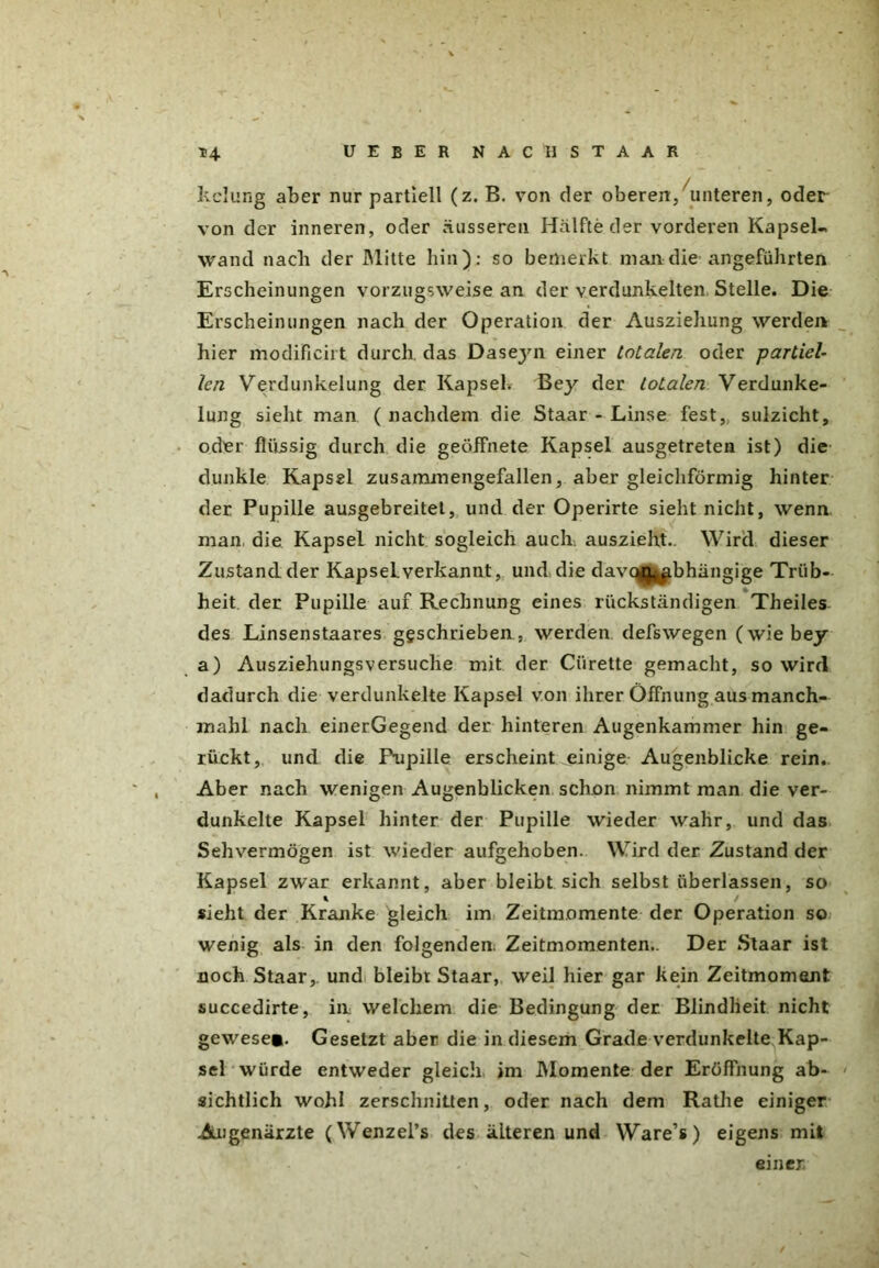 kelung aber nur partiell (z. B. von der oberen, unteren, oder von der inneren, oder äusseren Hälfte der vorderen Kapsel« wand nach der Mitte hin): so bemerkt man die angeführten Erscheinungen vorzugsweise an der verdunkelten Stelle. Die Erscheinungen nach der Operation der Ausziehung werden hier modificirt durch das Daseyn einer totalen oder partiel- len Verdunkelung der Kapsel. Bey der totalen Verdunke- lung sieht man ( nachdem die Staar - Linse fest, sulzicht, oder flüssig durch die geöffnete Kapsel ausgetreten ist) die dunkle Kapsel zusammengefallen, aber gleichförmig hinter der Pupille ausgebreitet, und der Operirte sieht nicht, wenn man die Kapsel nicht sogleich auch, auszieht.. Wird dieser Zustandder KapseLverkannt, und die davtyr^bhängige Trüb- heit der Pupille auf Rechnung eines rückständigen Theiles des Linsenstaares geschrieben, werden defswegen (wie bey a) Ausziehungsversuche mit der Ciirette gemacht, so wird dadurch die verdunkelte Kapsel von ihrer Öffnung aus manch- mahl nach einerGegend der hinteren Augenkammer hin ge- rückt, und die Pupille erscheint einige Augenblicke rein. Aber nach wenigen Augenblicken schon nimmt man die ver- dunkelte Kapsel hinter der Pupille wieder wahr, und das Sehvermögen ist wieder aufgehoben. Wird der Zustand der Kapsel zwar erkannt, aber bleibt sich selbst überlassen, so % sieht der Kranke gleich im Zeitmomente der Operation so wenig als in den folgendem Zeitmomenten.. Der Staar ist noch Staar, und bleibt Staar, weil hier gar kein Zeitmoment succedirte, in welchem die Bedingung der Blindheit nicht gewese*. Gesetzt aber die in diesem Grade verdunkelte Kap- sel würde entweder gleich, im Momente der Eröffnung ab- sichtlich wohl zerschnitten, oder nach dem Rathe einiger Augenärzte (Wenzel’s des älteren und Ware’s) eigens mit einer