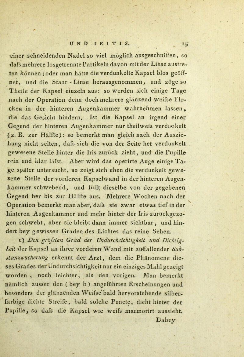 einer schneidenden Nadel so viel möglich ausgeschnitten, so dafs mehrere losgetrennte Partikeln davon mit der Linse austre- ten können ; oder man hätte die verdunkelte Kapsel blos geöff- net, und die Staar - Linse herausgenommen, und zöge so Theile der Kapsel einzeln aus: so werden sich einige Tage / nach der Operation denn doch mehrere glänzend weifse Flo- cken in der hinteren Augenkammer wahrnehmen lassen» die das Gesicht hindern. Ist die Kapsel an irgend einer Gegend der hinteren Augenkammer nur theilweis verdmkelt (z. B. zur Hälfte): so bemerkt man gleich nach der Auszie- hung nicht, selten, dafs sich die von der Seite her verdunkelt gewesene Stelle hinter die Iris zurück zieht, und die Pupille r^in und klar läfst. Aber wird das operirte Auge einige Ta- ge später untersucht, so zeigt sich eben die verdunkelt gewe- sene Stelle der vorderen Kapselwand in der hinteren Augen- kammer schwebend, und füllt dieselbe von der gegebenen Gegend her bis zur Hälfte aus. Mehrere Wochen nach der Operation bemerkt man aber, dafs sie zwar etwas tief in der hinteren Augenkammer und mehr hinter der Iris zurückgezo- gen schwebt, aber sie bleibt dann immer sichtbar, und hin- dert bey gewissen Graden des Lichtes das reine Sehen. c) Den gröfsten Grad der Undurchsichtigkeit und Dichtig- keit der Kapsel an ihrer vorderen Wand mit auffallender Sub- stanzwucherung erkennt der Arzt, dem die Phänomene die- ses Grades der Undurchsichtigkeit nur ein einziges Mahl gezeigt worden , noch leichter, als den vorigen. Man bemerkt nämlich ausser den ( bey b ) angeführten Erscheinungen und besonders der glänzenden Weifse*bald hervorstellende silber- farbige dichte Streife, bald solche Puncte, dicht hinter der Pupille, so dafs die Kapsel wie weifs marmorirt aussieht.