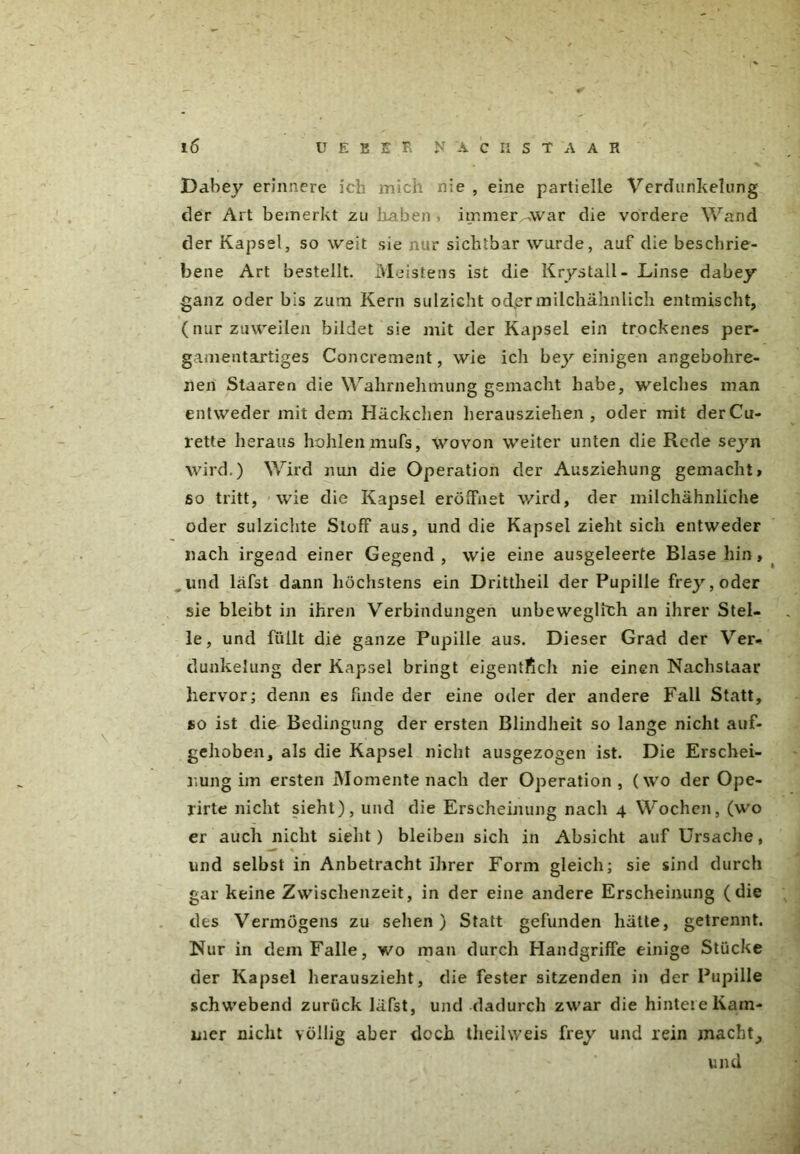 16 U E B E R N A C H S T A A R Dahey erinnere ich mich nie , eine partielle Verdunkelung der Art bemerkt zu haben , immer^war die vordere Wand der Kapsel, so weit sie nur sichtbar wurde, auf die beschrie- bene Art bestellt. Meistens ist die Krystall- Linse dabey ganz oder bis zum Kern sulzicht odLermilchähnlich entmischt, (nurzuweilen bildet sie mit der Kapsel ein trockenes per- gamentartiges Concrement, wie ich bey einigen angebohre- nen Staaren die Wahrnehmung gemacht habe, welches man entweder mit dem Häckchen herausziehen, oder mit derCu- rette heraus hohlen mufs, wovon weiter unten die Rede scjm wird.) Wird nun die Operation der Ausziehung gemacht» so tritt, wie die Kapsel eröffnet wird, der milchähnliche oder sulzichte Stoff aus, und die Kapsel zieht sich entweder nach irgend einer Gegend, wie eine ausgeleerte Blase hin, und läfst dann höchstens ein Drittheil der Pupille frey,oder sie bleibt in ihren Verbindungen unbeweglich an ihrer Stel- le, und füllt die ganze Pupille aus. Dieser Grad der Ver- dunkelung der Kapsel bringt eigentlich nie einen Nachstaar hervor; denn es finde der eine oder der andere Fall Statt, so ist die Bedingung der ersten Blindheit so lange nicht auf- gehoben, als die Kapsel nicht ausgezogen ist. Die Erschei- nung im ersten Momente nach der Operation, (wo der Ope- rirte nicht sieht), und die Erscheinung nach 4 Wochen, (wo er auch nicht sieht) bleiben sich in Absicht auf Ursache, und selbst in Anbetracht ihrer Form gleich; sie sind durch gar keine Zwischenzeit, in der eine andere Erscheinung (die des Vermögens zu sehen ) Statt gefunden hätte, getrennt. Nur in dem Falle, wo man durch Handgriffe einige Stücke der Kapsel herauszieht, die fester sitzenden in der Pupille schwebend zurück läfst, und dadurch zwar die hintere Kam- mer nicht völlig aber doch theilweis frey und rein machte und