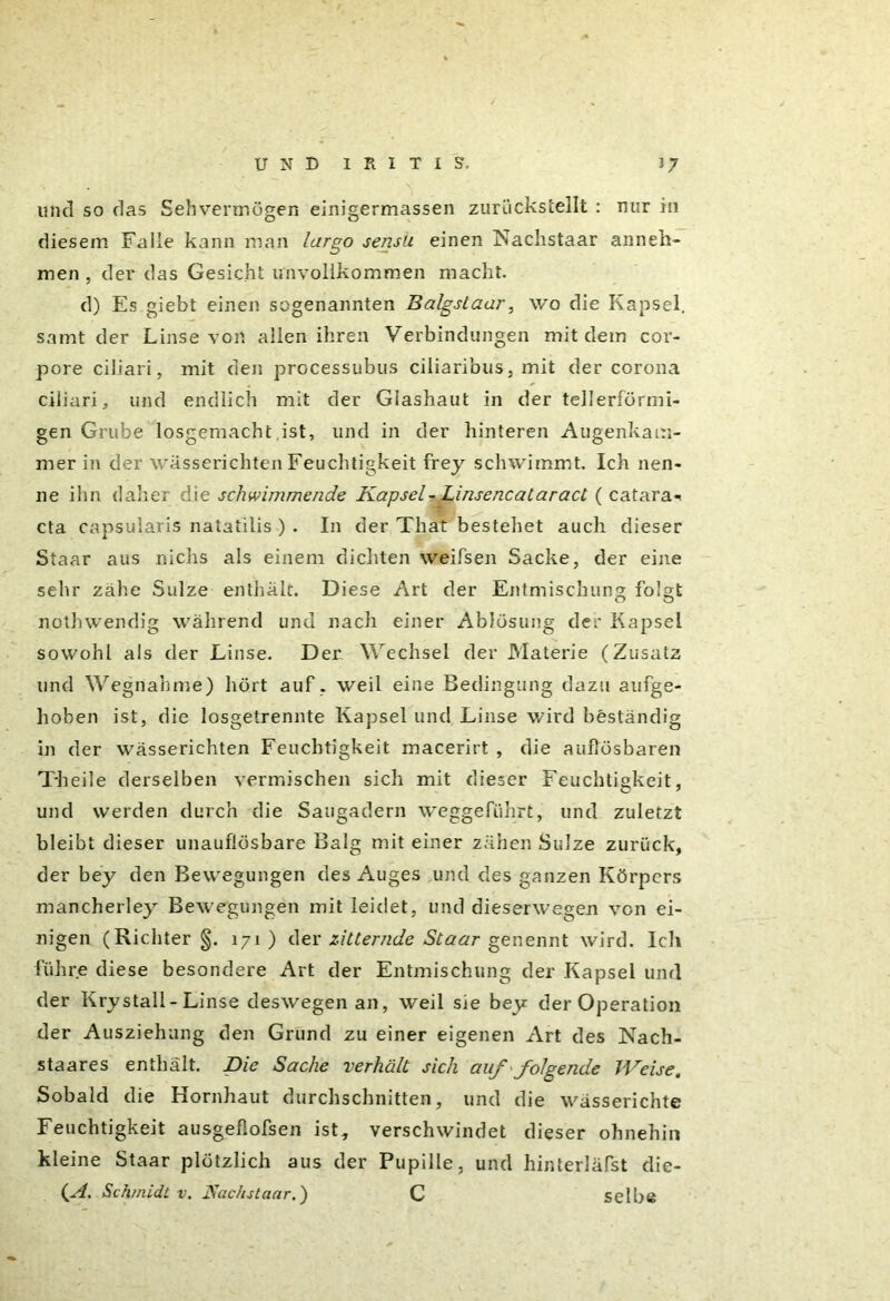 und so das Sehvermögen einigermassen zurückstellt : nur in diesem Falle kann man largo sensu einen Nachstaar anneh- men , der das Gesicht unvollkommen macht. d) Es giebt einen sogenannten Balgslaar, wo die Kapsel, samt der Linse von allen ihren Verbindungen mit dem cor- pore ciliari, mit den processubus ciliaribus, mit der corona ciliari, und endlich mit der Glashaut in der tellerförmi- gen Grube losgemacht ist, und in der hinteren Augenkam- mer in der wässerichten Feuchtigkeit frey schwimmt. Ich nen- ne ihn daher die schwimmende Kapsel-Linsencataract ( catara«< cta capsularis natatilis ) . In der That bestehet auch dieser Staar aus nichs als einem dichten weifsen Sacke, der eine sehr zähe Sülze enthält. Diese Art der Entmischung folgt nothwendig während und nach einer Ablösung der Kapsel sowohl als der Linse. Der Wechsel der Materie (Zusatz und Wegnahme) hört auf . weil eine Bedingung dazu aufge- hoben ist, die losgetrennte Kapsel und Linse wird beständig in der wässerichten Feuchtigkeit macerirt , die auflösbaren Theile derselben vermischen sich mit dieser Feuchtigkeit, und werden durch die Saugadern weggeführt, und zuletzt bleibt dieser unauflösbare Balg mit einer zähen Sülze zurück, der bey den Bewegungen des Auges und des ganzen Körpers mancherley Bewegungen mit leidet, und dieserwegen von ei- nigen (Richter §. 171) der zitternde Staar genennt wird. Ich führe diese besondere Art der Entmischung der Kapsel und der Krystall-Linse deswegen an, weil sie bey der Operation der Ausziehung den Grund zu einer eigenen Art des ISach- staares enthält. Die Sache verhält sich auf < folgende Weise. Sobald die Hornhaut durchschnitten, und die wässerichte Feuchtigkeit ausgeflofsen ist, verschwindet dieser ohnehin kleine Staar plötzlich aus der Pupille, und hinterläfst die-