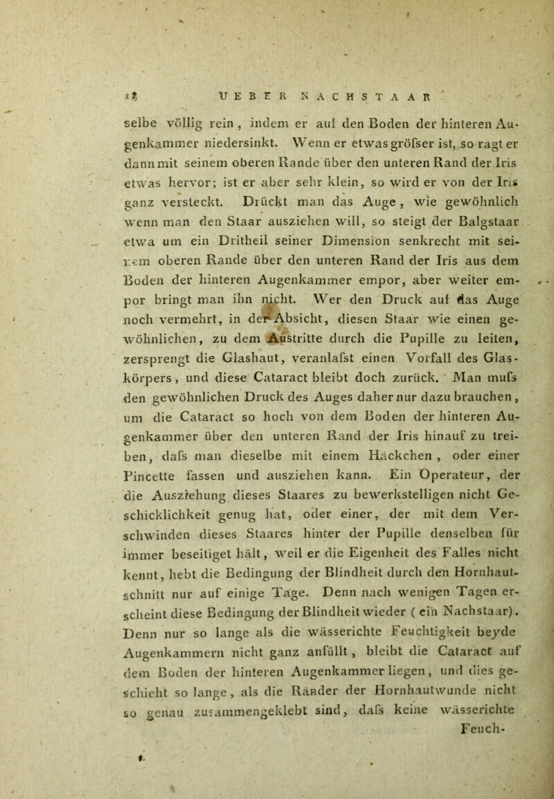 » HEBER NÄCHST AAR selbe völlig rein , indem er aul den Boden der hinteren Au- genkammer niedersinkt. Wenn er etwas gröfser ist, so ragt er dann mit seinem oberen Rande über den unteren Rand der Iris etwas hervor; ist er aber sehr klein, so wird er von der Iris ganz versteckt. Drückt man das Auge . wie gewöhnlich wenn man den Staar ausziehen will, so steigt der Balgstaar etwa um ein Dritheil seiner Dimension senkrecht mit sei- nem oberen Rande über den unteren Rand der Iris aus dem Boden der hinteren Augenkammer empor, aber weiter em- por bringt man ihn nicht. Wer den Druck auf das Auge noch vermehrt, in der Absicht, diesen Staar wie einen ge- wöhnlichen, zu dem Austritte durch die Pupille zu leiten, zersprengt die Glashaut, veranlafst einen Vorfall des Glas- körpers , und diese Cataract bleibt doch zurück. Man mufs den gewöhnlichen Druck des Auges daher nur dazu brauchen , um die Cataract so hoch von dem Boden der hinteren Au- genkammer über den unteren Rand der Iris hinauf zu trei- O ben, dafs man dieselbe mit einem Häckchen , oder einer Pincette fassen und ausziehen kann. Ein Operateur, der die Auszfehung dieses Staares zu bewerkstelligen nicht Ge- schicklichkeit genug hat, oder einer, der mit dem Ver- schwinden dieses Staares hinter der Pupille denselben für immer beseitiget hält, weil er die Eigenheit des Falles nicht kennt, hebt die Bedingung der Blindheit durch den Hornhaut- schnitt nur auf einige Tage. Denn nach wenigen Tagen er- scheint diese Bedingung der Blindheit wieder ( ein Nachstaar). Denn nur so lange als die wässerichte Feuchtigkeit beyde Augenkammern nicht ganz anfüllt, bleibt die Cataract auf dem Boden der hinteren Augenkammerliegen, und dies ge- schieht solange, als die Ränder der Hornhautwunde nicht so genau zusammengeklebt sind, dafs keine wässerichte Feuch- #.