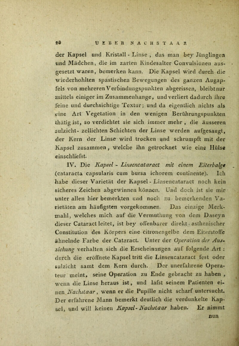 der Kapsel und Kristall - Linse , das man bey Jünglingen und Mädchen, die im zarten Kindesalter Convulsionen aus- gesetzt waren, bemerken kann. Die Kapsel wird durch die wiederhohlten spastischen Bewegungen des ganzen Augap- fels von mehreren Verbindungspunkten abgerissen, bleibtnur mittels einiger im Zusammenhänge, und verliert dadurch ihre feine und durchsichtige Textur; und da eigentlich nichts als eine Art Vegetation in den wenigen Berührungspunkten thätig ist, so verdichtet sie sich immer mehr , die äusseren sulzicht- zellichten Schichten der Linse werden aufgesaugt, der Kern der Linse wird trocken und schrumpft mit der Kapsel zusammen , welche ihn getrocknet wie eine Hülse einschliefst. IV. Die Kapsel - Linsencataract mit einem Eiterbalge (calaracta capsularis cum bursa ichorem continente). Ich habe dieser Varietät der Kapsel - Linsencataract noch kein sicheres Zeichen abgewinnen können. Und doch ist sie mir unter allen hier bemerkten und noch zu bemerkenden Va- rietäten am häufigsten vorgekommen. Das einzige Merk- mahl, welches mich auf die Vermuthung von dem Daseyn dieser Cataract leitet, ist bey offenbarer direkt • asthenischer Constitution des Körpers eine citronengelbe dem Eiterstoffe ähnelnde Farbe der Cataract. Unter der Operation der Aus- ziehung verhalten sich die Erscheinungen auf folgende Art : durch die eröffnete Kapsel tritt die Linsencataract fest oder sulzicht samt dem Kern durch. Der unerfahrene Opera- teur meint, seine Operation zu Ende gebracht zu haben , wenn die Linse heraus ist, und lafst seinem Patienten ei- nen Kachsiaar, wenn er die Pupille nicht scharf untersucht. Der erfahrene Mann bemerkt deutlich die verdunkelte Kap- sel, und will keinen Kapsel- Kachsiaar haben. Er nimmt nun