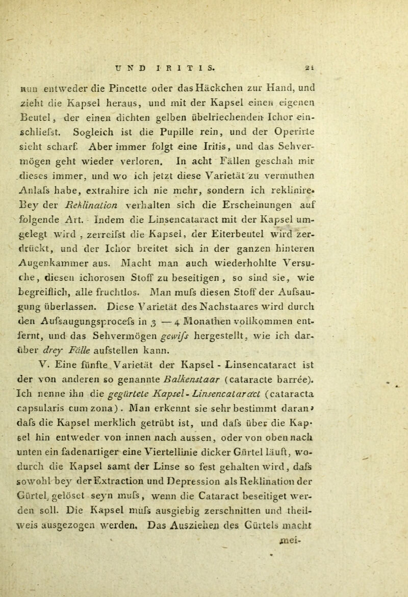 mm entweder die Pincette oder dasHäckclien zur Hand, und zieht die Kapsel heraus, und mit der Kapsel einen eigenen Beutel, der einen dichten gelben übelriechenden- Ichor ein- schliefst. Sogleich ist die Pupille rein, und der Operirie sieht scharf. Aber immer folgt eine Iritis, und das Sehver- mögen geht wieder verloren. In acht Fällen geschah mir dieses immer, und wo ich jetzt diese Varietät zu vermuthen Anlafs habe, extrahire ich nie mehr, sondern ich reklinire* Bey der Reklination verhalten sich die Erscheinungen auf folgende Art. Indem die Linsencataract mit der Kapsel um- gelegt wird , zerreifst die Kapsel, der Eiterbeutel wird zer- drückt, und der Ichor breitet sich in der ganzen hinteren Augenkammer aus. Macht man auch wiederholdte Versu- che, diesen ichorosen Stoff zu beseitigen , so sind sie, wie begreiflich, alle fruchtlos. Man mufs diesen Stoff der Aufsau- gung überlassen. Diese Varietät des Nachstaares wird durch den Aufsaugungsprocefs in 3 —4 Monathen vollkommen ent- fernt, und das Sehvermögen gewifs hergestellt, wie ich dar- über drey Fälle aufstellen kann. V. Eine fünfte Varietät der Kapsel - Linsencataract ist der von anderen so genannte Balkenttaar (cataracte barree). Ich nenne ihn die gegürtete Kapsel-Linsencataract (cataracta capsularis cumzona). Man erkennt sie sehr bestimmt daran > dafs die Kapsel merklich getrübt ist, und dafs über die Kap* Bei hin entweder von innen nach aussen, oder von oben nach unten ein fadenartiger eine Viertellinie dicker Gürtel läuft, wo- durch die Kapsel samt der Linse so fest gehalten wird, dafs sowohl bey der Extraction und Depression als Reklination der Gürtel, gelöset seyn mufs , wenn die Cataract beseitiget wer- den soll. Die Kapsel mufs ausgiebig zerschnitten und theil- weis ausgezogen werden. Das Ausziehen des Gürtels macht mei-