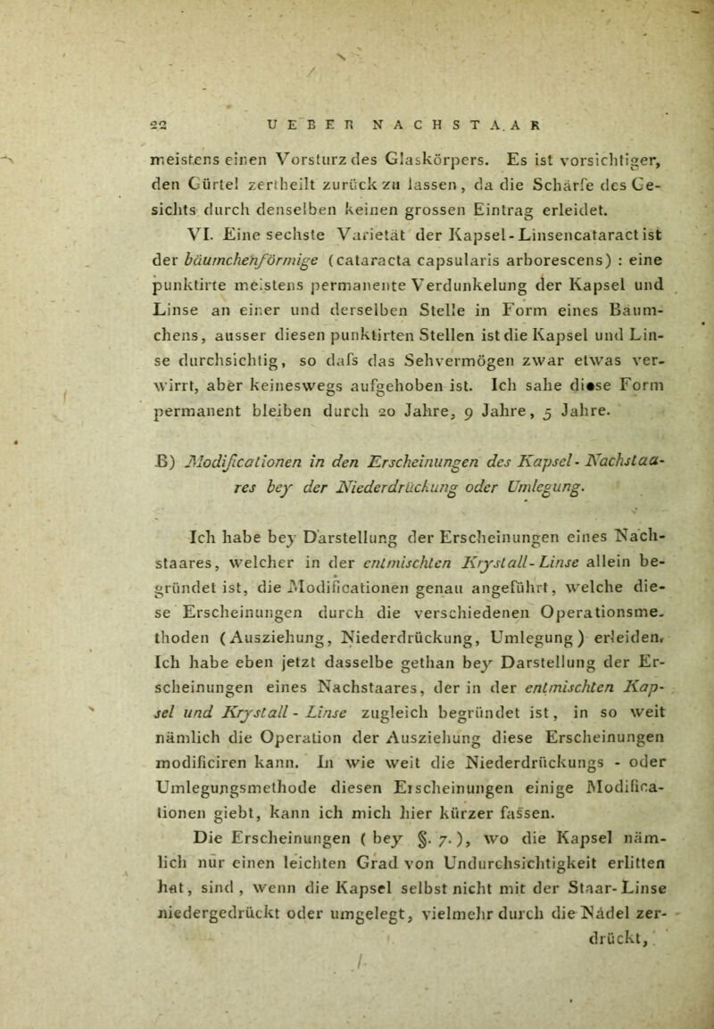 / 22 UEBEH NÄCHST A. AR -s meistens einen Vorsturz des Glaskörpers. Es ist vorsichtiger, den Gürte! zerrheilt zurückzu lassen, da die Scharfe des Ge- sichts durch denselben keinen grossen Eintrag erleidet. VI. Eine sechste Varietät der Kapsel-Linsencataract ist der bäumchenförmige (Cataracta capsularis arborescens) : eine punktirte meistens permanente Verdunkelung der Kapsel und Linse an einer und derselben Stelle in Form eines Bäum- chens, ausser diesen punktirten Stellen ist die Kapsel und Lin- se durchsichtig, so dafs das Sehvermögen zwar etwas ver- wirrt, aber keineswegs aufgehoben ist. Ich sähe di«se Form permanent bleiben durch 20 Jahre, 9 Jahre, 5 Jahre. B) Modißcationen in den Erscheinungen des Kapsel - Kachstaa res bey der Niederdrüchung oder Umlegung. Ich habe bey Darstellung der Erscheinungen eines Nacli- staares, welcher in der entmischten Kryst all -Linse allein be- gründet ist, die Modifioationen genau angeführt, welche die- se Erscheinungen durch die verschiedenen Operationsme- thoden (Ausziehung, Niederdrückung, Umlegung) erleiden. Ich habe eben jetzt dasselbe gethan bey Darstellung der Er- scheinungen eines Nachstaares, der in der entmischten Kap- sel und Kry st all - Linse zugleich begründet ist, in so weit nämlich die Operation der Ausziehung diese Erscheinungen modificiren kann. I11 wie weit die Niederdriickungs - oder Umlegungsmethode diesen Eischeinungen einige Modifiea- tionen giebt, kann ich mich liier kürzer fassen. Die Erscheinungen ( bey §. 7.), wo die Kapsel näm- lich nur einen leichten Grad von Undurchsichtigkeit erlitten hat, sind , wenn die Kapsel selbst nicht mit der Staar-Linse niedergedrückt oder umgelegt, vielmehr durch die Flädel zer-