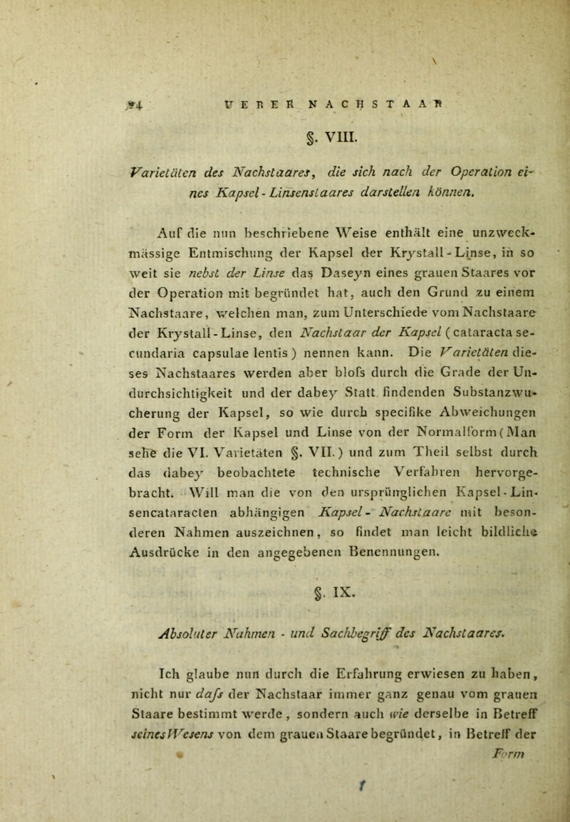 \ »4. U E B E R NACHSTAAR §. VIII. Varietäten des Nächstaares, die sich nach der Operation ei- nes Kapsel - Linsenslaares dar stellen können. Auf die nun beschriebene Weise enthält eine unzweck- mässige Entmischung der Kapsel der Krystall - Linse, in so weit sie nebst der Linse das Daseyn eines grauen Staares vor der Operation mit begründet hat, auch den Grund zu einem Nachstaare, welchen man, zum Unterschiede vom Nachstaare der Krystall-Linse, den Nachstaar der Kapsel (Cataracta se- cundaria capsulae lentis ) nennen kann. Die Varietäten die- ses Nachstaares werden aber blofs durch die Grade der Un- durchsichtigkeit und der dabey Statt findenden Substanzwu- cherung der Kapsel, so wie durch specifike Abweichungen der Form der Kapsel und Linse von der Normalform(Man sehe die VI. Varietäten §. VII.) und zum Theil selbst durch das dabey beobachtete technische Verfahren hervorge- bracht. Will man die von den ursprünglichen Kapsel-Lin- sencataracten abhängigen Kapsel- Nachstaare mit beson- deren Nahmen auszeichnen, so findet man leicht bildliche Ausdrücke in den angegebenen Benennungen. §• ix. Absoluter Nahmen - und Sachbegrijf des Nachstaares. Ich glaube nun durch die Erfahrung erwiesen zu haben, nicht nur dajs der Nachstaar immer ganz genau vom grauen Staare bestimmt werde, sondern auch wie derselbe in Betreff seines JVesens von dem grauen Staare begründet, in Betreff der • Form t