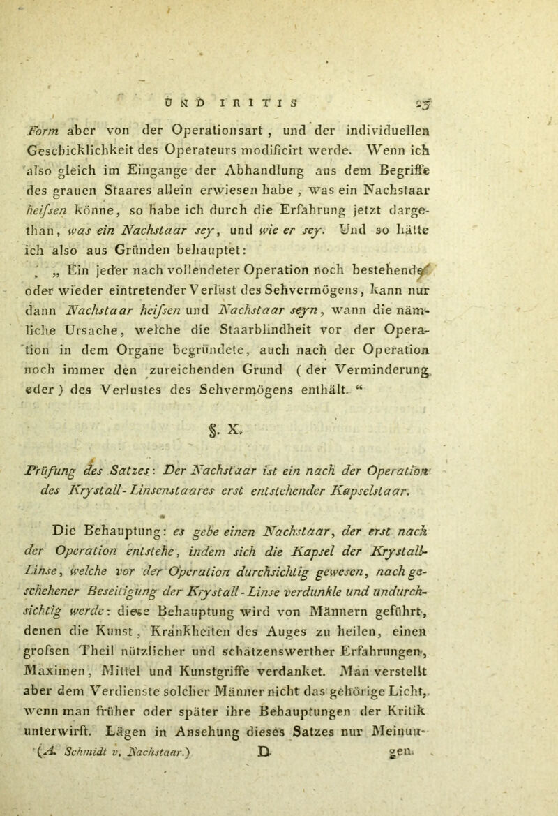 ütfi) IRITIS 'O .Form aber von der Operationsart , und der individuellen Geschicklichkeit des Operateurs niodificirt werde. Wenn ich also gleich im Eingänge der Abhandlung aus dem Begriffe des grauen Staares allein erwiesen habe , w'as ein Nachstaar hei/sen könne, so habe ich durch die Erfahrung jetzt darge- tlian, was ein Nachstaar sey, und wie er sey. Und so hätte ich also aus Gründen behauptet: „ Ein jeder nach vollendeter Operation noch bestehende^ oder wieder eintretender Verlust des Sehvermögens, kann nur dann Nachstaar heifsen und Nachstaar seyn, wann die näm- liche Ursache, welche die Staarblindheit vor der Opera- tion in dem Organe begründete, auch nach der Operation noch immer den zureichenden Grund ( der Verminderung eder ) des Verlustes des Sehvermögens enthält. “ §• Prüfung des Satzes: Der Nachstaar ist ein nach der Operation des Krystall- Linscnstaares erst entstehender Kapselstaar. Die Behauptung: es gehe einen Nachstaar, der erst nach der Operation entstehe, indem sich die Kapsel der Krystalb- Linse, welche vor der Operation durchsichtig gewesen, nach ge- schehener Beseitigung der Krystall-Linse verdunkle und undurch- sichtig werde: diese Behauptung wird von Männern geführt, denen die Kunst, Krankheiten des Auges zu heilen, einen grofsen Theil nützlicher und schätzenswerther Erfahrungen-, Maximen, Mittel und Kunstgriffe verdanket. Man verstellt aber dem Verdienste solcher Männer nicht das gehörige Licht, wenn man früher oder später ihre Behauptungen der Kritik unterwirft. Lägen in Ansehung dieses Satzes nur Meinuit- \A. Schmidt v, Fachstaari) D- ^eil-