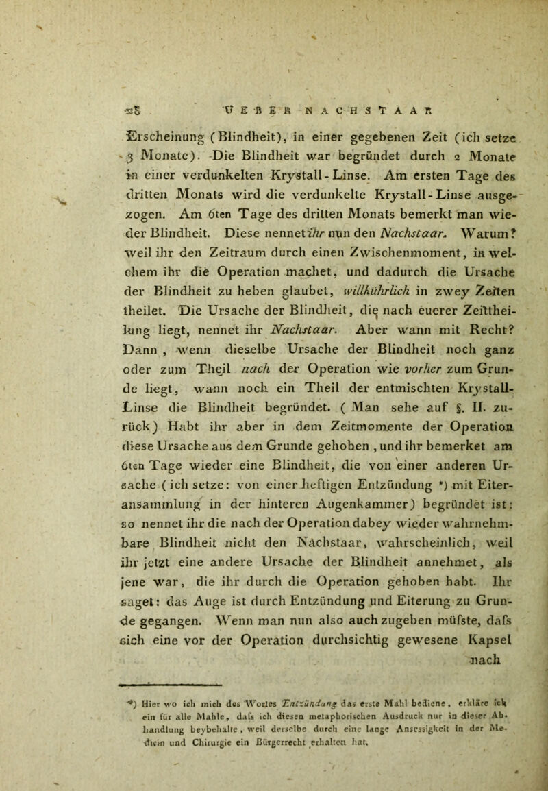 Erscheinung (Blindheit), in einer gegebenen Zeit (ich setze v3 Monate). Die Blindheit war begründet durch 2 Monate in einer verdunkelten Krystall-Linse. Am ersten Tage des dritten Monats wird die verdunkelte Krystall-Linse ausge-- zogen. Am 6ten Tage des dritten Monats bemerkt man wie- der Blindheit. Diese nennet ihr min den Nachstaar. Warum? weil ihr den Zeitraum durch einen Zwischenmoment, in wel- chem ihr die Operation machet, und dadurch die Ursache der Blindheit zu heben glaubet, willkührlich in zwey Zeiten theilet. Die Ursache der Blindheit, die nach euerer Zeitthei- lung liegt, nennet ihr Nachstaar. Aber wann mit Recht? Dann , wenn dieselbe Ursache der Blindheit noch ganz oder zum Theil nach der Operation wie vorher zum Grun- de liegt, wann noch ein Theil der entmischten Krystall- Linse die Blindheit begründet. ( Mau sehe auf §. II. zu- rück) Habt ihr aber in dem Zeitmomente der Operation diese Ursache aus dem Grunde gehoben , und ihr bemerket am 6ten Tage wieder eine Blindheit, die von einer anderen Ur- sache (ich setze: von einer heftigen Entzündung *) mit Eiter- ansammlung in der hinteren Augenkammer) begründet ist: so nennet ihr die nach der Operation dabey wieder wahrnehm- bare Blindheit nicht den Nachstaar, wahrscheinlich, weil ihr jetzt eine andere Ursache der Blindheit annehmet, als jene war, die ihr durch die Operation gehoben habt. Ihr saget: das Auge ist durch Entzündung und Eiterung zu Grun- de gegangen. Wenn man nun also auchzugeben müfste, dafs eich eine vor der Operation durchsichtig gewesene Kapsel nach ■. , mi • . ■ - ■ . . **) Hier wo ich mich des Wortes 'Entzündung das erste Mahl bediene, erkläre ich ein t'ür alle Mahle, dafs ich diesen metaphorischen Ausdruck nur in dieser Ab- handlung beybehalte, weil derselbe durch eine lange Anscssigkcit in der Me- dici-n und Chirurgie ein Bürgerrecht erhalton hat.