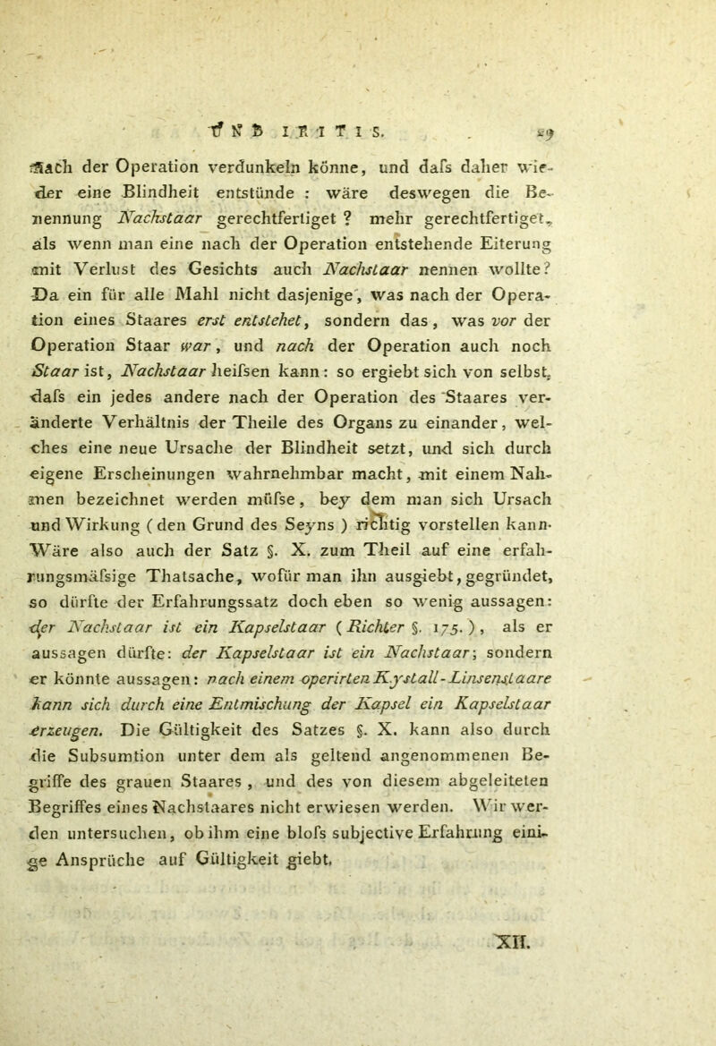 ^ach der Operation verdunkeln könne, und dafs daher wie- der eine Blindheit entstünde : wäre deswegen die Be- nennung Nachstaar gerechtfertiget ? mehr gerechtfertiget, als wenn man eine nach der Operation entstehende Eiterung mit Verlust des Gesichts auch Nachslaar nennen wollte? Da ein für alle Mahl nicht dasjenige, was nach der Opera- tion eines Staares erst entstehet, sondern das, was vor der Operation Staar war, und nach der Operation auch noch Staarist, Nachstaar heifsen kann: so ergiebt sich von selbst dafs ein jedes andere nach der Operation des Staares ver- änderte Verhältnis der Theile des Organs zu einander, wel- ches eine neue Ursache der Blindheit setzt, und sich durch eigene Erscheinungen wahrnehmbar macht, mit einem Nah- men bezeichnet werden müfse, bey dem man sich Ursach und Wirkung (den Grund des Seyns ) richtig vorstellen kann- Wäre also auch der Satz §. X. zum Tlieil auf eine erfali- rungsmäfsige Thatsache, wofür man ihn ausgiebt, gegründet, so dürfte der Erfahrungssatz doch eben so wenig aussagen: ■der Nachstaar ist ein Kapselstaar (Richter §. 175. ) , als er aussagen dürfte: der Kapselstaar ist ein Nachstaar-, sondern er könnte aussagen: nach einem operirtenK.yslall-Linsens.Laare kann sich durch eine Entmischung der Kapsel ein Kapselstaar Erzeugen. Die Gültigkeit des Satzes §. X. kann also durch die Subsumtion unter dem als geltend angenommenen Be- griffe des grauen Staares , und des von diesem abgeleiteten Begriffes eines Nachstaares nicht erwiesen werden. Wir wer- den untersuchen, ob ihm eine blofs subjective Erfahrung eini- ge Ansprüche auf Gültigkeit giebt,