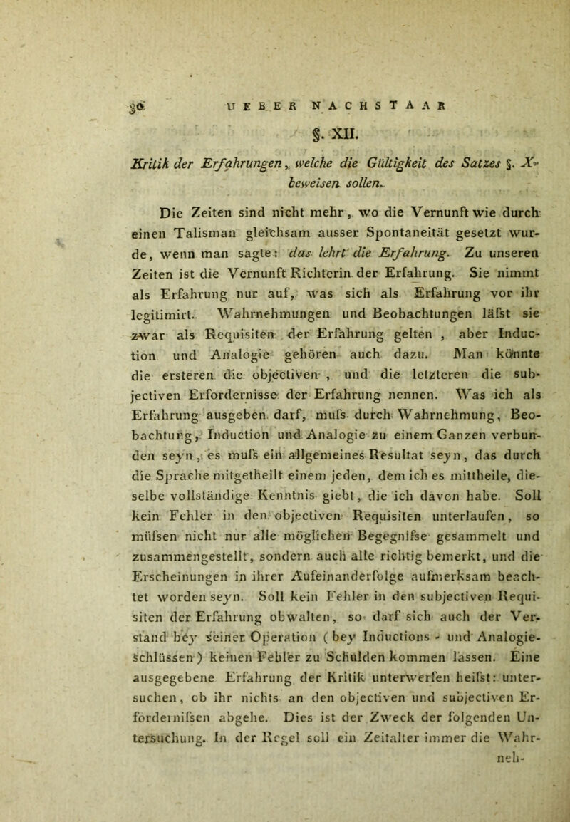 t! E E E R nachstaar §. XII. * S r : • f4 , 7 • «;./•; - ) ;t' - • • . Kritik der Erfahrungen, welche die Gültigkeit des Satzes §. X-» beweisen, sollen. D ie Zeiten sind nicht mehr, wo die Vernunft wie durch einen Talisman gleichsam ausser Spontaneität gesetzt wur- de, wenn man sagte: das lehrt die Erfahrung. Zu unseren Zeiten ist die Vernunft Richterin der Erfahrung. Sie nimmt als Erfahrung nur auf, was sich als Erfahrung vor ihr legitimirt.. Wahrnehmungen und Beobachtungen läfst sie zwar als Requisiten der Erfahrung gelten , aber Induc- tion und Analogie gehören auch dazu. Man könnte die ersteren die objectiven , und die letzteren die sub- jectiven Erfordernisse der Erfahrung nennen. Was ich als Erfahrung ausgeben darf, mufs durch Wahrnehmung, Beo- bachtung, Induction und Analogie zu einem Ganzen verbuir- den seyn ,: es mufs ein allgemeines Resultat se^n, das durch die Sprache mitgetheilt einem jeden,, dem ich es mittheile, die- selbe vollständige Kenntnis giebt, die ich davon habe. Soll kein Fehler in den objectiven Requisiten unterlaufen, so miifsen nicht nur alle möglichen Begegnifse gesammelt und zusammengestellt , sondern auch alle richtig bemerkt, und die Erscheinungen in ihrer Aufeinanderfolge aufmerksam beach- tet worden seyn. Soll kein Fehler in den subjectiven Requi- siten der Erfahrung obwalten, so darf sich auch der Ver- stand bejT seiner Operation ( bey Inductions - und Analogie- schlüssen ) keinen Fehler zu Schulden kommen lassen. Eine ausgegebene Erfahrung der Kritik unterwerfen heifst: unter- suchen, ob ihr nichts an den objectiven und subjectiven Er- fordernifsen abgehe. Dies ist der Zweck der folgenden Un- tersuchung. In der Regel soll ein Zeitalter immer die Wahr- neh-