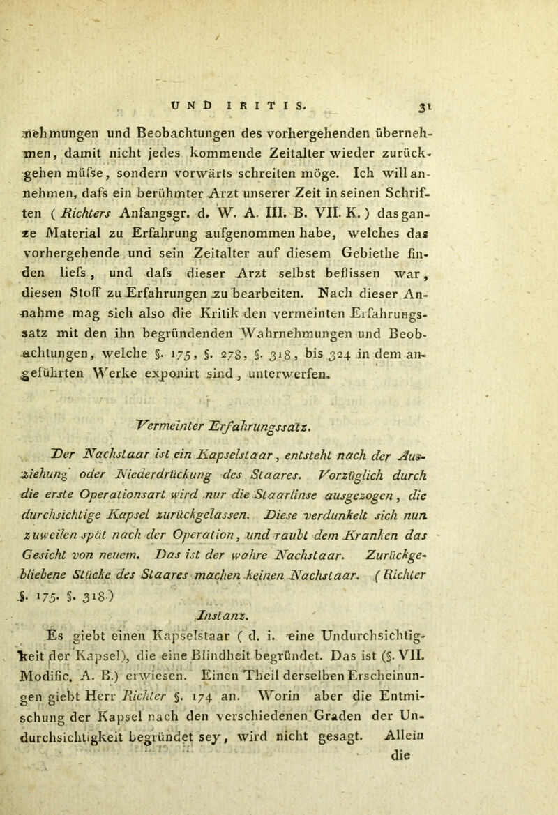 / UND IRITIS. 31 31'ehmungen und Beobachtungen des vorhergehenden überneh- men, damit nicht jedes kommende Zeitalter wieder zurück- gehen müfse, sondern vorwärts schreiten möge. Ich will an* nehmen, dafs ein berühmter Arzt unserer Zeit in seinen Schrif- ten ( Richters Anfangsgr. d. W. A. III. B. VII. K. ) das gan- ze Material zu Erfahrung aufgenommen habe, welches das vorhergehende und sein Zeitalter auf diesem Gebiethe fin- den liefs , und dafs dieser Arzt selbst beflissen war, diesen Stoff zu Erfahrungen .zu bearbeiten. Nach dieser An- nahme mag sich also die Kritik den vermeinten Erfahrungs- satz mit den ihn begründenden Wahrnehmungen und Beob* achtungen, welche §. 175, §. 27s, §.318, bis 324 in dem an- geführten Werke exponirt sind , unterwerfen» Vermeinter Erfahrungssdtz. Der Nachslaar ist ein Kapselstaar, entsteht nach der Aus- Ziehung oder Nie de r drü ck u ng des Staares. Vorzüglich durch die erste Operalionsart wird nur die St aarlinse ausgezogen, die durchsichtige Kapsel zurückgelassen. Diese verdunkelt sich nun zuweilen spat nach der Operation, und rauht dem Kranken das Gesicht von neuem. Das ist der wahre Nächst aar. Zurückge- bliebene Stücke des Staares machen.keinen Nachstaar. ( Richter i- 175' §• 3X8) Instanz. Es giebt einen Kapselstaar ( d. i. eine Undurchsichtig- Tteit der Kapsel), die eine Blindheit begründet. Das ist (§. VII. Modific. A. B.) erwiesen. Einen Theil derselben Erscheinun- gen giebt Herr Richter §. 174 an. Worin aber die Entmi- schung der Kapsel nach den verschiedenen Graden der Un- durchsichtigkeit begründet sey, wird nicht gesagt. Allein die