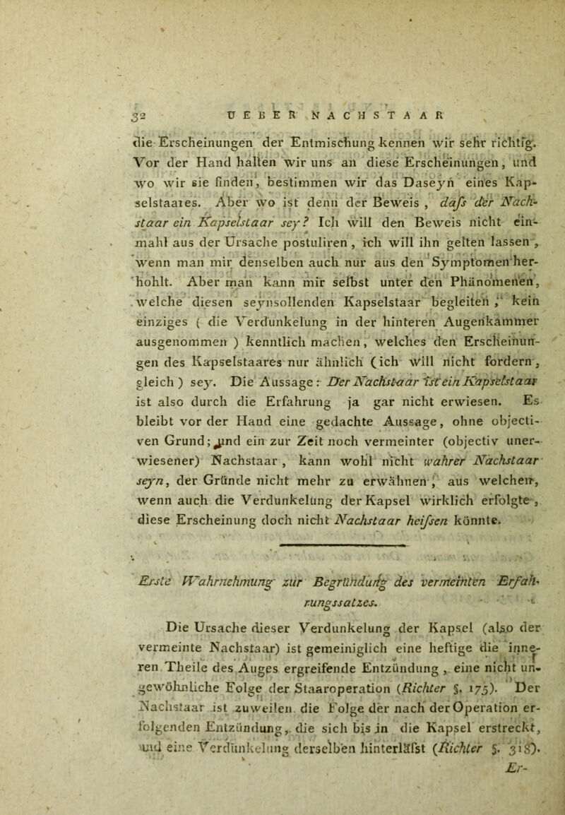 % 32 UEßER NACHSTAAR die Erscheinungen der Entmischung kennen wir sehr richtig. Vor der Hand halten wir uns an diese Erscheinungen, und wo wir sie finden, bestimmen wir das Daseyn eines Kap- selstaaies. Aber wo ist denn der Beweis , daß der Nach- staar ein Kapselstaar sey? Ich will den Beweis nicht ein- mahl aus der Ursache postuliren , ich will ihn gelten lassen , wenn man mir denselben auch nur aus den Symptomen her- hohlt. Aber man kann mir selbst unter den Phänomenen, welche diesen seynsollenden Kapselstaar begleiten kein einziges ( die Verdunkelung in der hinteren Augerikammer ausgenommen ) kenntlich machen, welches den Erscheinun- gen des Kapselstaares nur ähnlich (ich will nicht fordern, gleich) se}r. Die Aussage : Der Nachst-aar Tst ein Kapselstaar ist also durch die Erfahrung ja gar nicht erwiesen. Es bleibt vor der Hand eine gedachte Aussage, ohne objecti- ven Gründend ein zur Zeit noch vermeinter (objectiv uner- wiesener) Nachstaar , kann wohl nicht wahrer Nachstaar seyn, der Gründe nicht mehr zu erwähnen , aus welcheir, wenn auch die Verdunkelung der Kapsel wirklich erfolgte , diese Erscheinung doch nicht Nachstaar heißen könnte. Erste Wahrnehmung zur Begründung des vermeinten Erfalb rungssatzes. Die Ursache dieser Verdunkelung der Kapsel (also der vermeinte Nachstaar) ist gemeiniglich eine heftige die inne- ren Theile des Auges ergreifende Entzündung , eine nicht un- gewöhnliche Folge der Staaroperation (Richter §, 173). Der Nachstaar ist zuweilen die Folge der nach der Operation er- folgenden Entzündung,. die sich bis jn die Kapsel erstreckt, und eine Verdunkelung derselben hinterläfst (Richter 5. 31$}. . r Er-