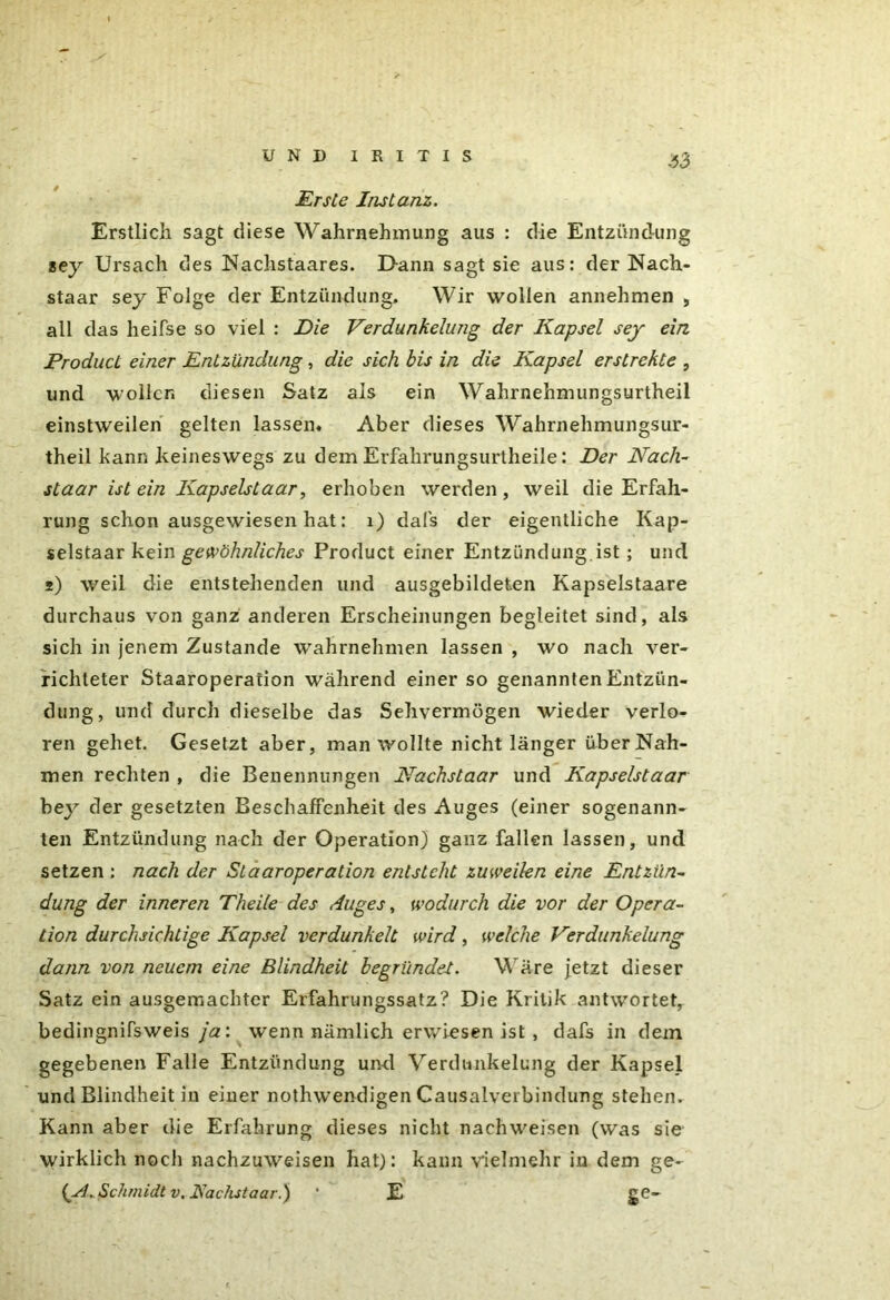 .53 Erste Instanz. Erstlich sagt diese Wahrnehmung aus : die Entzündung sey Ursach des Nachstaares. Dann sagt sie aus: der Nach- staar sey Folge der Entzündung, Wir wollen annehmen , all das heifse so viel : Eie Verdunkelung der Kapsel sey ein Product einer Entzündung, die sich bis in die Kapsel erstrekte , und wollen diesen Satz als ein Wahrnehmungsurtheil einstweilen gelten lassen. Aber dieses Wahrnehmungsur- theil bann keineswegs zu dem Erfahrungsurtheile: Der Nach- staar ist ein Kapselstaar, erhoben werden, weil die Erfah- rung schon ausgewiesen hat: 1) dal's der eigentliche Kap- selstaar kein gewöhnliches Product einer Entzündung.ist; und j) weil die entstehenden und ausgebildeten Kapselstaare durchaus von ganz anderen Erscheinungen begleitet sind, als sich in jenem Zustande wahrnehmen lassen , wo nach ver- richteter Staaroperafion während einer so genannten Entzün- dung, und durch dieselbe das Sehvermögen wieder verlo- ren gehet. Gesetzt aber, man wollte nicht länger über Nah- men rechten , die Benennungen Nachslaar und Kapselstaar bey der gesetzten Beschaffenheit des Auges (einer sogenann- ten Entzündung nach der Operation) ganz fallen lassen, und setzen : nach der SlaarOperation entsteht zuweilen eine Entzün- dung der inneren Theite des Auges, wodurch die vor der Opera- tion durchsichtige Kapsel verdunkelt wird, welche Verdunkelung dann von neuem eine Blindheit begründe-t. Wäre jetzt dieser Satz ein ausgemachter Erfahrungssatz? Die Kritik antwortet, bedingnifsweis ja: wenn nämlich erwiesen ist , dafs in dein gegebenen Falle Entzündung und Verdunkelung der Kapsel und Blindheit in einer nothwendigen Causalverbindung stehen. Kann aber die Erfahrung dieses nicht nachweisen (was sie wirklich noch nachzuweisen hat): kann vielmehr in dem ge- (ASchmidt v. Rächst aar.) ' E ge-