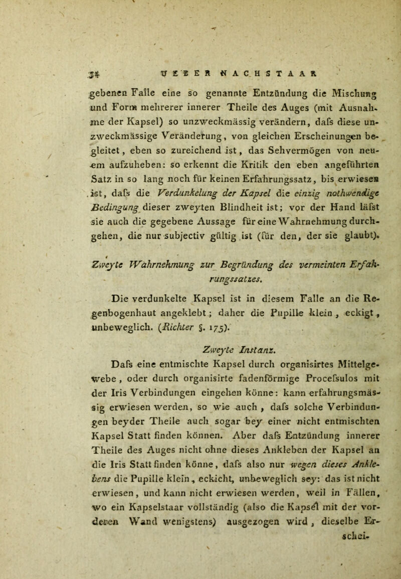 gebenen Falle eine so genannte Entzündung die Mischung und Form mehrerer innerer Theile des Auges (mit Ausnah* me der Kapsel) so unzweckmässig verändern, dafs diese un- zweckmässige Veränderung, von gleichen Erscheinungen be- gleitet , eben so zureichend ist, das Sehvermögen von neu- em aufzuheben: so erkennt die Kritik den eben angeführten Satz in so lang noch für keinen Erfahrungssatz, bis erwiese» .ist, dafs die Verdunkelung der Kapsel die einzig not h wendige Bedingung dieser zweyten Blindheit ist; vor der Hand läfst sie auch die gegebene Aussage für eine Wahrnehmung durch- gehen, die nur subjectiv gültig ist (für den, der sie glaubt). # Zweyte Wahrnehmung zur Begründung des vermeinten Erfah- rungssatzes. Die verdunkelte Kapsel ist in diesem Falle an die Re- genbogenhaut angeklebt; daher die Pupille klein , eckigt , unbeweglich. (.Richter §. 175). Zweyte Instanz. Dafs eine entmischte Kapsel durch organisirtes Mittelge- webe , oder durch organisirte fadenförmige Procefsulos mit der Iris Verbindungen eingehen könne: kann erfahrungsmäs- sig erwiesen werden, so wie auch, dafs solche Verbindun- gen beyder Theile auch sogar bey einer nicht entmischten Kapsel Statt finden können. Aber dafs Entzündung innerer Theile des Auges nicht ohne dieses Ankleben der Kapsel an die Iris Statt finden könne, dafs also nur wegen dieses Ankle- bens die Pupille klein, eckicht, unbeweglich sey: das ist nicht erwiesen, und kann nicht erwiesen werden, weil in Fällen, wo ein Kapselstaar vollständig (also die Kapsel mit der vor- deren Wand wenigstens) ausgezogen wird , dieselbe Er- sch ei-